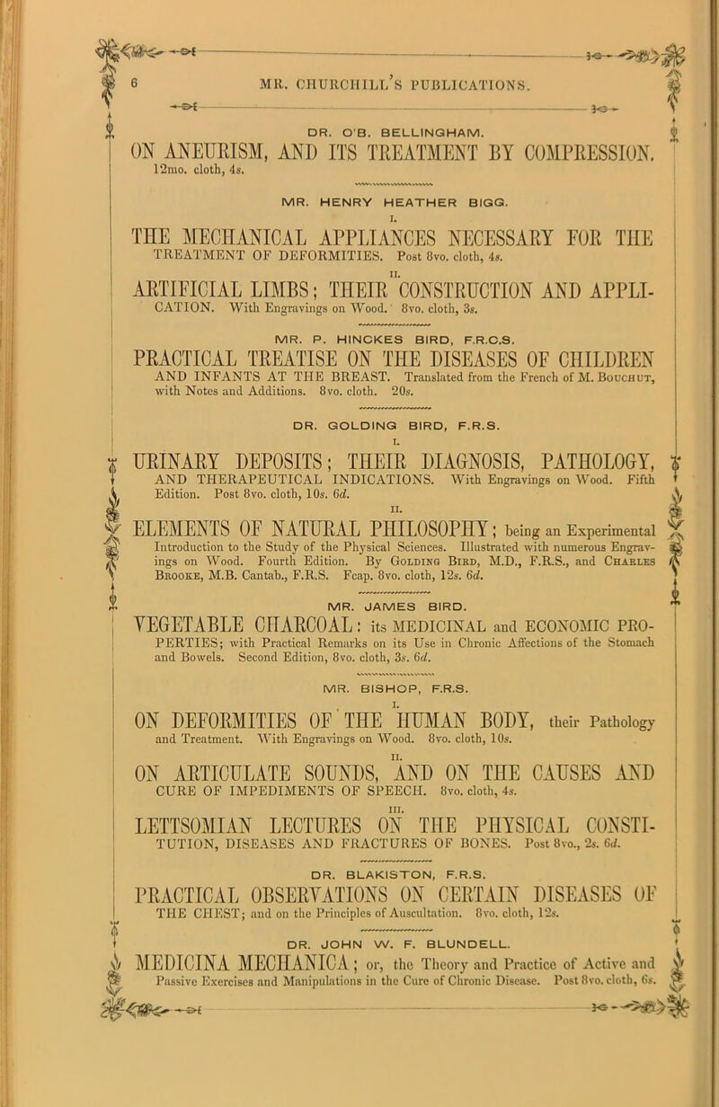 04 — MR. CHURCHILL S PUBLICATIONS. - 3<5— DR. O’B. BELLINGHAM. ON ANEURISM, AND ITS TREATMENT BY COMPRESSION. 12mo. cloth, 4s. MR. HENRY HEATHER BIGG. THE MECHANICAL APPLIANCES NECESSARY FOR THE TREATMENT OF DEFORMITIES. Post Ovo. cloth, 4s. ARTIFICIAL LIMBS; THEIR ’CONSTRUCTION AND APPLI- CATION. With Engravings on Wood.' 8vo. cloth, 3s. MR. P. HINCKES BIRD. F.R.C.S. PRACTICAL TREATISE ON THE DISEASES OF CHILDREN AND INFANTS AT THE BREAST. Translated from the French of M. Bouchut, with Notes and Additions. 8vo. cloth. 20s. DR. GOLDING BIRD, F.R.S. I. URINARY DEPOSITS; THEIR DIAGNOSIS, PATHOLOGY, AND THERAPEUTICAL INDICATIONS. With Engravings on Wood. Fifth Edition. Post 8vo. cloth, 10s. 6d. ELEMENTS OF NATURAL PHILOSOPHY; being an Experimental Introduction to the Study of the Physical Sciences. Illustrated with numerous Engrav- ings on Wood. Fourth Edition. By Golding Bird, M.D., F.R.S., and Charles Brooke, M.B. Cantab., F.R.S. Fcap. 8vo. cloth, 12s. 6d. MR. JAMES BIRD. YEGETABLE CHARCOAL: its medicinal and economic pro- perties; with Practical Remarks on its Use in Chronic Affections of the Stomach and Bowels. Second Edition, 8vo. cloth, 3s. 6d. MR. BISHOP, F.R.S. ON DEFORMITIES OF THE HUMAN BODY, their Pathology and Treatment. With Engravings on Wood. 8vo. cloth, 10s. ON ARTICULATE SOUNDS, AND ON THE CAUSES AND CURE OF IMPEDIMENTS OF SPEECH. 8vo. cloth, 4s. III. LETTSOMIAN LECTURES ON THE PHYSICAL CONSTI- TUTION, DISEASES AND FRACTURES OF BONES. Post 8vo., 2s. 6d. DR. BLAKISTON, F.R.S. PRACTICAL OBSERVATIONS ON CERTAIN DISEASES OF THE CHEST; and on the Principles of Auscultation. 8vo. cloth, 12s. DR. JOHN W. F. BLUNDELL. A MEDICINA MECHANIC A ; or, the Theory and Practice of Active and ^ Passive Exercises and Manipulations in the Cure of Chronic Disease. Post 8vo. cloth, 6s. • •+• <I>£