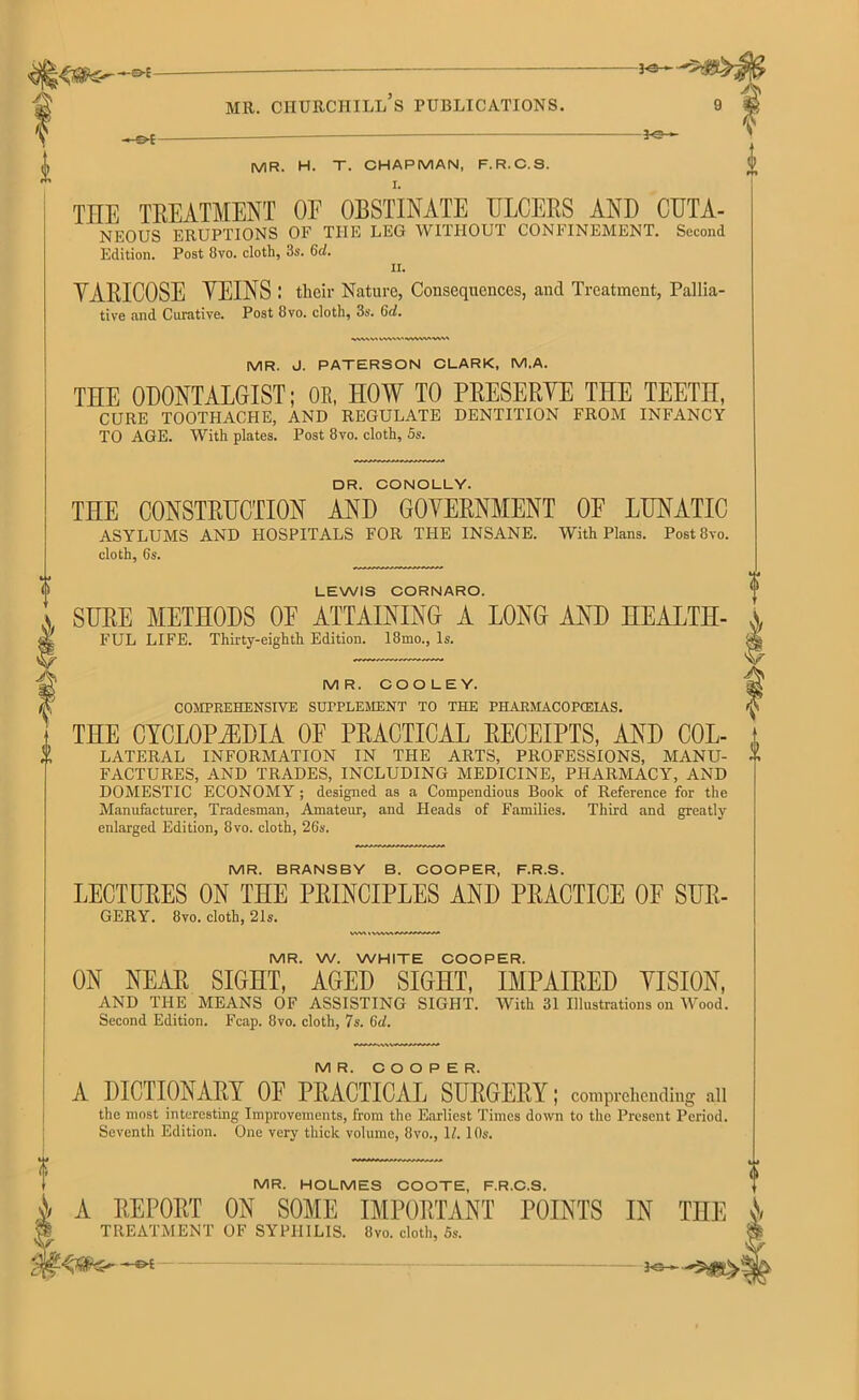 3©- mr. churchill’s publications. -©*- -j©- MR. H. T. CHAPMAN, F.R.C.S. I. THE TREATMENT OF OBSTINATE ULCERS AND CUTA- NEOUS ERUPTIONS OF THE LEG WITHOUT CONFINEMENT. Second Edition. Post 8vo. cloth, 3s. 6d. ii. YARICOSE YEINS : their Nature, Consequences, and Treatment, Pallia- tive and Curative. Post 8vo. cloth, 3s. (id. W\VV'«WVA«\> A* GERY. 8vo. cloth, 21s. MR. W. WHITE COOPER. ON NEAR SIGHT, AGED SIGHT, IMPAIRED VISION, AND THE MEANS OF ASSISTING SIGHT. With 31 Illustrations on Wood. Second Edition. Fcap. 8vo. cloth, 7s. (id. i MR. J. PATERSON CLARK, M.A. THE ODONTALGIST; OE, HOW TO PRESERVE THE TEETH, CURE TOOTHACHE, AND REGULATE DENTITION FROM INFANCY TO AGE. With plates. Post 8vo. cloth, 5s. DR. CONOLLY. THE CONSTRUCTION AND GOVERNMENT OE LUNATIC ASYLUMS AND HOSPITALS FOR THE INSANE. With Plans. Post 8vo. cloth, 6s. LEWIS CORNARO. SURE METHODS OE ATTAINING A LONG AND HEALTH- FUL LIFE. Thirty-eighth Edition. 18mo., Is. MR. COOLEY. COMPREHENSIVE SUPPLEMENT TO THE PHARMACOPEIAS. THE CYCLOPAEDIA OF PRACTICAL RECEIPTS, AND Col- lateral INFORMATION IN THE ARTS, PROFESSIONS, MANU- FACTURES, AND TRADES, INCLUDING MEDICINE, PHARMACY, AND DOMESTIC ECONOMY; designed as a Compendious Book of Reference for the Manufacturer, Tradesman, Amateur, and Heads of Families. Third and greatly enlarged Edition, 8vo. cloth, 26s. MR. COOPER. A DICTIONARY OF PRACTICAL SURGERY; comprehending all the most interesting Improvements, from the Earliest Times down to the Present Period. Seventh Edition. One very thick volume, 8vo., 17.10s. V <> MR. BRANSBY B. COOPER, F.R.S. LECTURES ON THE PRINCIPLES AND PRACTICE OF SUR- MR. HOLMES COOTE, F.R.C.S. J/ A REPORT ON SOME IMPORTANT POINTS IN THE s\ $ TREATMENT OF SYPHILIS. 8vo. cloth, 5s.