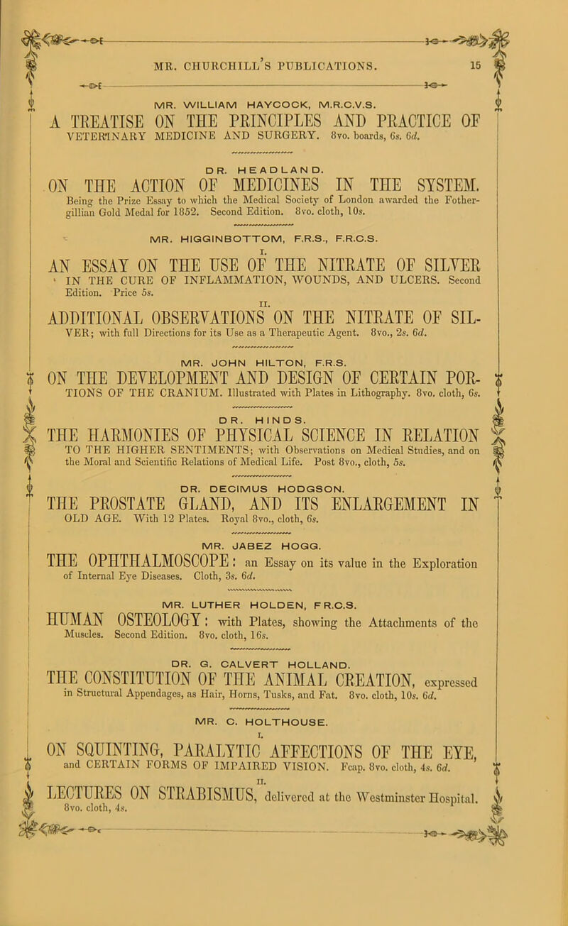 -04 MR. WILLIAM HAYCOCK, M.R.C.V.S. A TREATISE ON THE PRINCIPLES AND PRACTICE OE VETERINARY MEDICINE AND SURGERY. 8vo. boards, Gs. 6d. ON THE ACTION OF* MEDICINES IN THE SYSTEM. Being the Prize Essay to which the Medical Society of London awarded the Fother- gillian Gold Medal for 1852. Second Edition. 8vo. cloth, 10s. MR. HIGGINBOTTOM, F.R.S., F.R.C.S. AN ESSAY ON THE HSE OF THE NITRATE OF SILVER ' IN THE CURE OF INFLAMMATION, WOUNDS, AND ULCERS. Second Edition. Price 5s. ADDITIONAL OBSERVATIONS ON THE NITRATE OF SIL- VER ; with full Directions for its Use as a Therapeutic Agent. 8vo., 2s. 6d. MR. JOHN HILTON, F.R.S. ON THE DEVELOPMENT AND DESIGN OF CERTAIN Por- tions OF THE CRANIUM. Illustrated with Plates in Lithography. 8vo. cloth, 6s. THE HARMONIES OF PHYSICAL ^CIENCE IN RELATION TO THE HIGHER SENTIMENTS; with Observations on Medical Studies, and on the Moral and Scientific Relations of Medical Life. Post 8vo., cloth, 5s. DR. DECIMUS HODGSON. THE PROSTATE GLAND, AND ITS ENLARGEMENT IN OLD AGE. With 12 Plates. Royal 8vo., cloth, 6s. MR. JABEZ HOGG. THE OPHTHALMOSCOPE: an Essay on its value in the Exploration of Internal Eye Diseases. Cloth, 3s. 6d. 0 I MR. LUTHER HOLDEN, F R.C.S. HUMAN OSTEOLOGY : with Plates, showing the Attachments of the Muscles. Second Edition. 8vo. cloth, 16s. DR. G. CALVERT HOLLAND. THE CONSTITUTION OF THE ANIMAL CREATION, expressed in Structural Appendages, as Hair, Horns, Tusks, and Fat. 8vo. cloth, 10s. Qd. MR. C. HOLTHOUSE. ON SQUINTING, PARALYTIC AFFECTIONS OF THE EYE, and CERTAIN FORMS OF IMPAIRED VISION. Fcap. 8vo. cloth, 4s. 6d. LECTURES ON SIRABISMUS, delivered at the Westminster Hospital. 8vo. cloth, 4s. Iy'