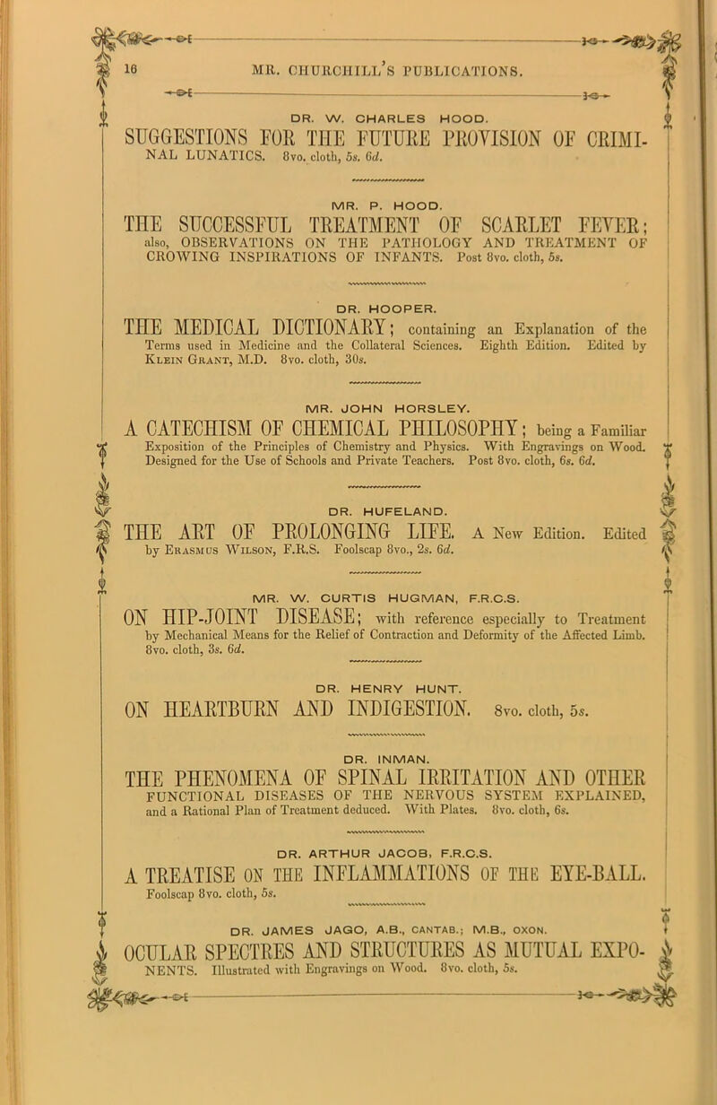 —©-£ Mil. CHURCHILL S PUBLICATIONS. -3-©— DR. W. CHARLES HOOD. SUGGESTIONS FOE Till! FUTURE PROVISION OF CRIHI- NAL LUNATICS. 8vo. cloth, 5s. 6d. MR. P. HOOD. THE SUCCESSFUL TREATMENT OE SCARLET FEVER; also, OBSERVATIONS ON THE PATHOLOGY AND TREATMENT OF CROWING INSPIRATIONS OF INFANTS. Post 8vo. cloth, 5s. V V ✓\ w\w*wv> DR. HOOPER. THE MEDICAL DICTIONARY; containing an Explanation of the Terms used in Medicine and the Collateral Sciences. Eighth Edition. Edited by Klein Grant, M.D. 8vo. cloth, 30s. MR. JOHN HORSLEY. A CATECHISM OF CHEMICAL PHILOSOPHY; being a Familiar Exposition of the Principles of Chemistry and Physics. With Engravings on Wood. Designed for the Use of Schools and Private Teachers. Post 8vo. cloth, 6s. 6d. DR. HUFELAND. V THE ART OE PROLONGING LIFE. A New Edition. Edited by Erasmus Wilson, F.R.S. Foolscap 8vo., 2s. 6d. MR. W. CURTIS HUGMAN, F.R.C.S. ON HIP-JOINT DISEASE; with reference especially to Treatment by Mechanical Means for the Relief of Contraction and Deformity of the Affected Limb. 8vo. cloth, 3s. 6d. DR. HENRY HUNT. ON HEARTBURN AND INDIGESTION. 8vo. doth, 5,. DR. INMAN. THE PHENOMENA OF SPINAL IRRITATION AND OTHER FUNCTIONAL DISEASES OF THE NERVOUS SYSTEM EXPLAINED, and a Rational Plan of Treatment deduced. With Plates. 8vo. cloth, 6s. DR. ARTHUR JACOB, F.R.C.S. A TREATISE ON THE INFLAMMATIONS OE THE EYE-BALL. Foolscap 8 vo. cloth, 5s. M DR. JAMES JAGO, A.B., CANTAB.j M.B., OXON. * A OCULAR SPECTRES AND STRUCTURES AS MUTUAL EXPO- N