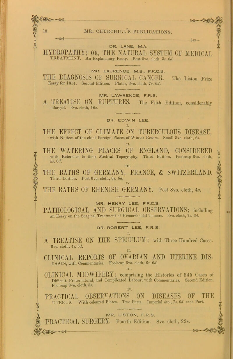 —&E LO ■■ -*5. 3-©— DR. LANE, M.A. HYDROPATHY; OK, THE NATURAE SYSTEM OF MEDICAL TREATMENT. An Explanatory Essay. Post livo. cloth, 3s. (id. MR. LAURENCE, M.B., F.R.C.S. THE DIAGNOSIS OF SURGICAL CANCER. The Lision Pmc Essay for 1854. Second Edition. Plates, 8 vo. cloth, 7s. 6d. MR. LAWRENCE, F.R.S. A TREATISE ON RUPTURES. The Fifth Edition, considerably enlarged. 8vo. cloth, 16s. WhWAM vw'wve VA DR. EDWIN LEE. THE EFFECT OF CLIMATE ON TUBERCULOUS DISEASE, with Notices of the chief Foreign Places of Winter Resort. Small 8vo. cloth, 6s. * THE WATERING PLACES OF ENGLAND, CONSIDERED with Reference to their Medical Topography. Third Edition. Foolscap 8vo. cloth, 5s. 6c/. in. THE BATHS OF GERMANY, FRANCE, & SWITZERLAND, f Third Edition. Post 8vo. cloth, 8s. 6d. iv. T 6 i i THE BATnS OF RHENISH GERMANY. Post 8vo. cloth, 4*. MR. HENRY LEE, F.R.C.S. PATHOLOGICAL AND SURGICAL OBSERVATIONS; including an Essay on the Surgical Treatment of Hemorrhoidal Tumors. 8vo. cloth, 7s. 6d. DR. ROBERT LEE, F.R.S. I. A TREATISE ON THE SPECULUM; with Three Hundred Cases. 8vo. cloth, 4s. 6d. ii. CLINICAL REPORTS OF OVARIAN AND UTERINE DIS- EASES, with Commentaries. Foolscap 8vo. cloth, 65. Gtf. hi. CLINICAL MIDWIFERY : comprising the Histories of 545 Cases of Difficult, Preternatural, and Complicated Labour, with Commentaries. Second Edition. Foolscap 8vo. cloth, 5s. IV. PRACTICAL OBSERVATIONS ON DISEASES OF THE UTERUS. With coloured Plates. Two Parts. Imperial 4to., 7s. 6rf. each Part svwvi MR. LISTON, F.R.S. V PRACTICAL SURGERY. Fourth Edition. 8vo. cloth, 22s.