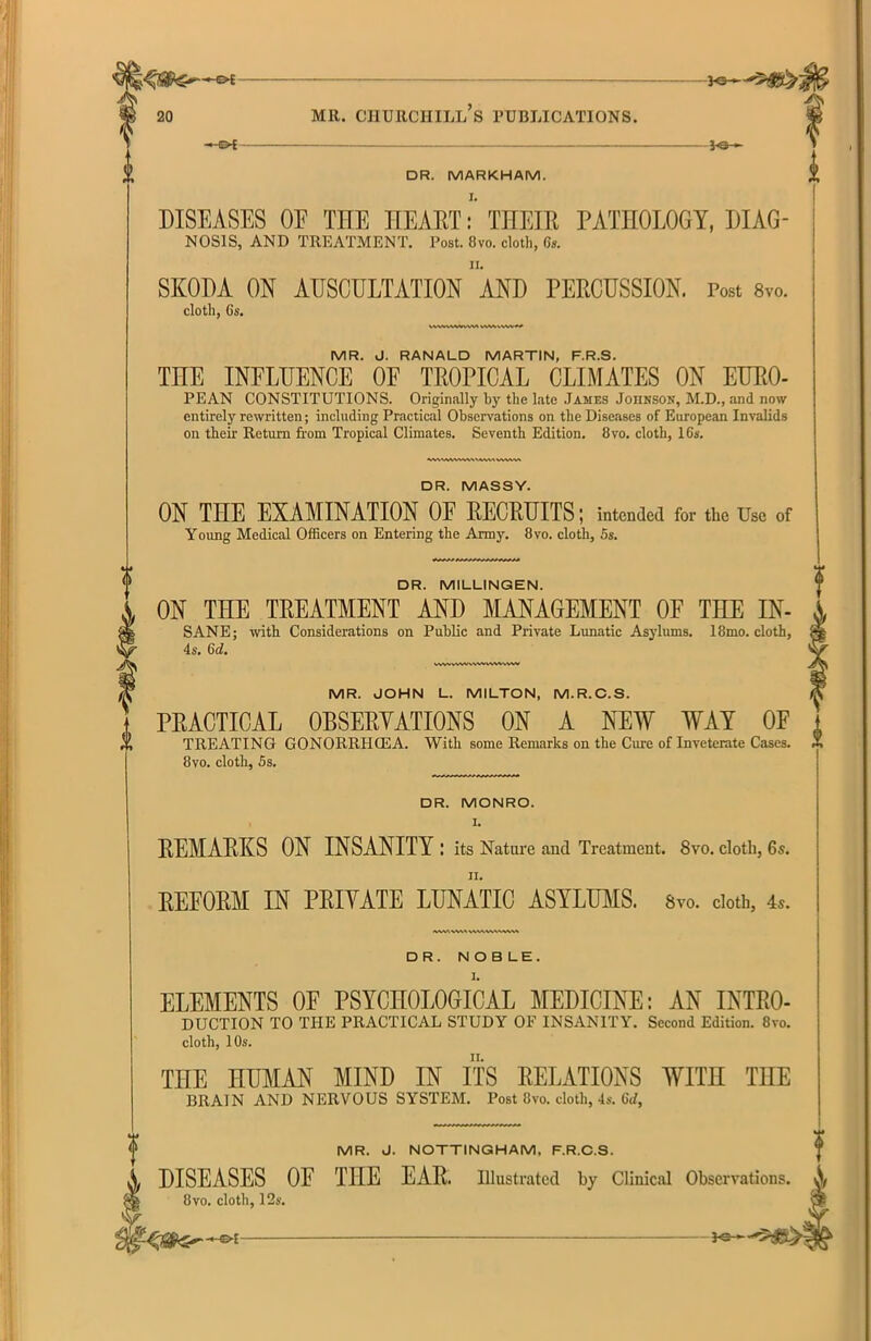 — C>£ - 3<S DR. MARKHAM. DISEASES 0E THE HEART: THEIR PATHOLOGY, DIAG- NOSIS, AND TREATMENT. Post. 8vo. cloth, 6s. SKODA ON AUSCULTATION AND PERCUSSION. Post 8vo. cloth, Cs. VVWVWVW\A MR. J. RANALD MARTIN, F.R.S. THE INFLUENCE OF TROPICAL CLIMATES ON EURO- PEAN CONSTITUTIONS. Originally by the late James Johnson, M.D., and now entirely rewritten; including Practical Observations on the Diseases of European Invalids on their Return from Tropical Climates. Seventh Edition. 8vo. cloth, 16s. DR. MASSY. ON THE EXAMINATION OF RECRUITS; intended for the Use of Young Medical Officers on Entering the Army. 8vo. cloth, 5s. DR. MILLINGEN. ON THE TREATMENT AND MANAGEMENT OF THE IN- SANE; with Considerations on Public and Private Lunatic Asylums. 18mo. cloth, 4s. Gd. vwvvvwvwvv%*vww MR. JOHN L. MILTON, M.R.C.S. PRACTICAL OBSERVATIONS ON A NEW WAT OP TREATING GONORRHCEA. With some Remarks on the Cme of Inveterate Cases. 8vo. cloth, 5s. DR. MONRO. I. REMARKS ON INSANITY : its Nature and Treatment. 8vo. cloth, 6s. REFORM IN PRIYATE LUNATIC ASYLUMS. 8vo. cloth, 4s. DR. NOBLE. ELEMENTS OF PSYCHOLOGICAL MEDICINE: AN INTRO- DUCTION TO THE PRACTICAL STUDY OF INSANITY. Second Edition. 8vo. cloth, 10s. ii. THE HUMAN MIND IN ITS RELATIONS WITH THE BRAIN AND NERVOUS SYSTEM. Post 8vo. cloth, 4s. 6rf, MR. J. NOTTINGHAM, F.R.C.S. DISEASES OF THE EAR. Illustrated by Clinical Observations. 8vo. cloth, 12s.