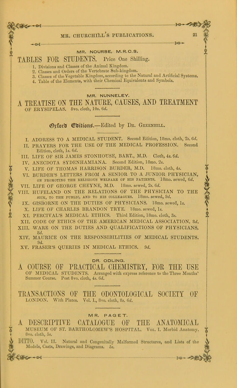 - o-t -Jo— MR. NOURSE, M.R.C.S. TABLES FOB STUDENTS. Price One Shilling. 1. Divisions and Classes of the Animal Kingdom. 2. Classes and Orders of the Vertebrate Sub-kingdom. 3. Classes of the Vegetable Kingdom, according to the Natural and Artificial Systems. 4. Table of the Elements, with their Chemical Equivalents and Symbols. MR. NUNNELEY. A TREATISE ON THE NATURE, CAUSES, AND TREATMENT OF ERYSIPELAS. 8vo. cloth, 10s. 6d. (©jrfortf detritions.—Edited by Dr. Greenhill. I. ADDRESS TO A MEDICAL STUDENT. Second Edition, 18mo. cloth, 2s. 6cl. II. PRAYERS FOR THE USE OF THE MEDICAL PROFESSION. Second Edition, cloth, Is. 6d. III. LIFE OF SIR JAMES STONHOUSE, BART., M.D. Cloth, 4s. 6d. IV. ANECDOTA SYDENHAMIANA. Second Edition, 18mo. 2s. ft V. LIFE OF THOMAS HARRISON BURDER, M.D. 18mo. cloth, 4s. VI. BURDER’S LETTERS FROM A SENIOR TO A JUNIOR PHYSICIAN, X ON PROMOTING THE RELIGIOUS WELFARE OF HIS PATIENTS. 18mo. Sewed, 6d. |§ VII. LIFE OF GEORGE CHEYNE, M.D. 18mo. sewed, 2s. 6d. VIII. HUFELAND ON THE RELATIONS OF THE PHYSICIAN TO THE SICK, TO THE PUBLIC, AND TO HIS COLLEAGUES. 18mo. Sewed, 9d. IX. GISBORNE ON THE DUTIES OF PHYSICIANS. 18mo. sewed, Is. X. LIFE OF CHARLES BRANDON TRYE. I8mo. sewed, Is. J! XI. PERCIVAL’S MEDICAL ETHICS. Third Edition, 18mo. cloth, 3s. XII. CODE OF ETHICS OF THE AMERICAN MEDICAL ASSOCIATION. 8rf. XIII. WARE ON THE DUTIES AND QUALIFICATIONS OF PHYSICIANS. 8d. XIV. MAURICE ON THE RESPONSIBILITIES OF MEDICAL STUDENTS. 9d. XV. FRASER’S QUERIES IN MEDICAL ETHICS. 9d. VVW IVWWVWAIWMVWW 0 DR. ODLING. A COURSE 0E PRACTICAL CHEMISTRY, FOR THE USE OF MEDICAL STUDENTS. Arranged with express reference to the Three Months’ Summer Course. Post 8vo. cloth, 4s. 6d. TRANSACTIONS 0E THE 0D0NT0L0GICAL SOCIETY OF LONDON. With Plates. Vol. I., 8vo. cloth, 8s. 6d. MR. PAGET. A DESCRIPTIVE CATALOGUE OF THE ANATOMICAL MUSEUM OF ST. BARTHOLOMEW’S HOSPITAL. Vol. I. Morbid Anatomy. 8vo. cloth, 5s. DITTO. Vol. II. Natural and Congenitally Malformed Structures, and Lists of the Models, Casts, Drawings, and Diagrams. 5s. —©4