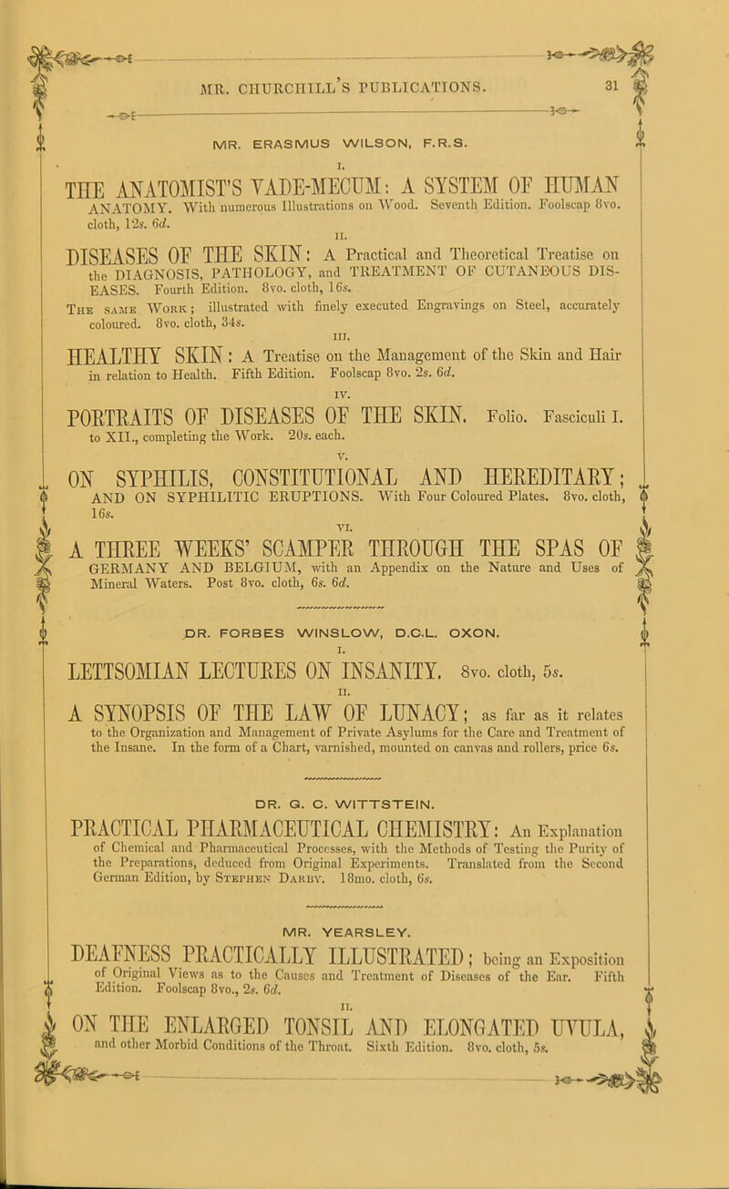 f -©*- -*e— MR. ERASMUS WILSON, F.R.S. THE ANATOMIST’S VADE-MECUM: A SYSTEM OE HUMAN ANATOMY. With numerous Illustrations on Wood. Seventh Edition. Foolscap 8vo. cloth, 12s. 6d. n. DISEASES OE THE SKIN: A Practical and Theoretical Treatise on the DIAGNOSIS, PATHOLOGY, and TREATMENT OF CUTANEOUS DIS- EASES. Fourth Edition. 8vo. cloth, 16s. The same Work; illustrated with finely executed Engravings on Steel, accurately coloured. 8vo. cloth, 34s. in. HEALTHY SKIN : A Treatise on the Management of the Skin and Hair in relation to Health. Fifth Edition. Foolscap 8vo. 2s. 6d. IV. PORTRAITS OE DISEASES OF THE SKIN. Folio. Fasciculi I. to XII., completing the Work. 20s. each. V. ON SYPHILIS, CONSTITUTIONAL AND HEREDITARY; AND ON SYPHILITIC ERUPTIONS. With Four Coloured Plates. 8vo. cloth, 16s. VI. A THREE WEEKS’ SCAMPER THROUGH THE SPAS OE GERMANY AND BELGIUM, with an Appendix on the Nature and Uses of Mineral Waters. Post 8vo. cloth, 6s. 6d. DR. FORBES WINSLOW, D.C.L. OXON. LETTSOMIAN LECTURES ON INSANITY. 8vo. doth, 5,. II. A SYNOPSIS OF THE LAW OF LUNACY; as far as it relates to the Organization and Management of Private Asylums for the Care and Treatment of the Insane. In the form of a Chart, varnished, mounted on canvas and rollers, price 6s. DR. G. C. WITTSTEIN. PRACTICAL PHARMACEUTICAL CHEMISTRY: An Explanation of Chemical and Pharmaceutical Processes, with the Methods of Testing the Purity of the Preparations, deduced from Original Experiments. Translated from the Second German Edition, by Stephen Daruy. 18mo. cloth, 6s. MR. YEARSLEY. DEAFNESS PRACTICALLY ILLUSTRATED; being a., Exposition of Original Views as to the Causes and Treatment of Diseases of the Ear. Fifth Edition. Foolscap 8vo., 2s. Gd. ON THE ENLARGED TONSIL AND ELONGATED UVULA, and other Morbid Conditions of the Throat. Sixth Edition. 8vo. cloth, 5s. Fa--