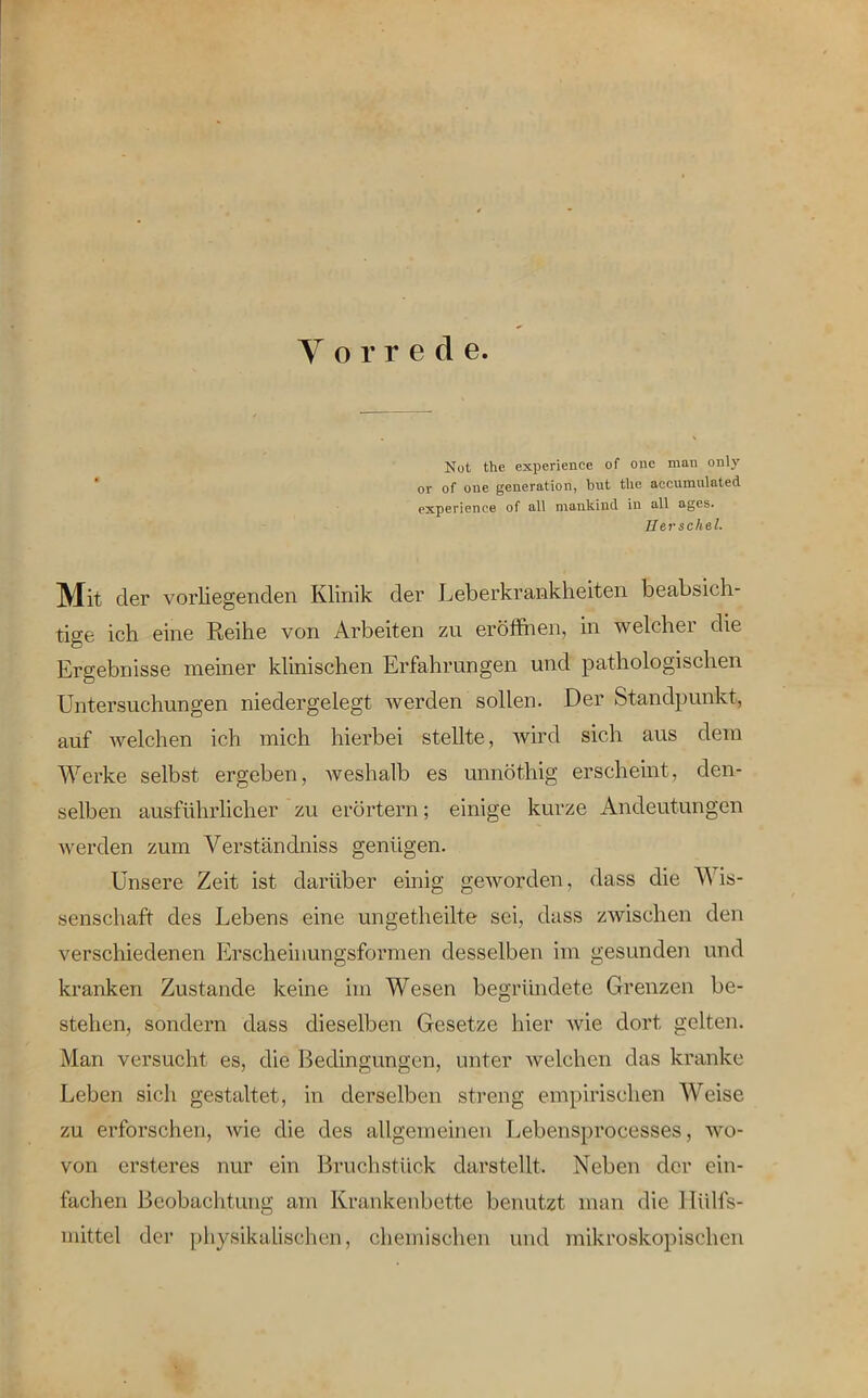 Y o r r e d e. Not the experience of one man only or of oue generation, but tlie accumulated experience of all mankind in all ages. Berschel. Mit der vorliegenden Klinik der Leberkrankheiten beabsich- tige ich eine Reihe von Arbeiten zu eröffnen, in welcher die Ergebnisse meiner klinischen Erfahrungen und pathologischen Untersuchungen niedergelegt werden sollen. Der Standpunkt, auf welchen ich mich hierbei stellte, wird sich aus dem Werke selbst ergeben, weshalb es unnöthig erscheint, den- selben ausführlicher zu erörtern; einige kurze Andeutungen werden zum Yerständniss genügen. Unsere Zeit ist darüber einig geworden, dass die Wis- senschaft des Lebens eine ungetheilte sei, dass zwischen den verschiedenen Erscheinungsformen desselben im gesunden und kranken Zustande keine im Wesen begründete Grenzen be- stehen, sondern dass dieselben Gesetze hier wie dort gelten. Man versucht es, die Bedingungen, unter welchen das kranke Leben sich gestaltet, in derselben streng empirischen Weise zu erforschen, wie die des allgemeinen Lebensprocesses, wo- von ersteres nur ein Bruchstück darstellt. Neben der ein- fachen Beobachtung am Krankenbette benutzt man die lliilfs- mittel der physikalischen, chemischen und mikroskopischen