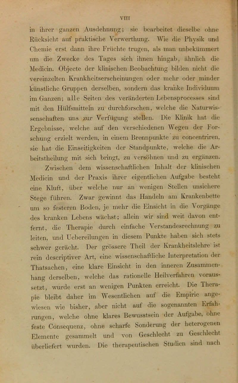 vnr in ihrer ganzen Ausdehnung; sie bearbeitet dieselbe ohne Rücksicht auf praktische Verwerthung. Wie die Physik und Chemie erst dann ihre Früchte trugen, als man unbekümmert um die Zwecke des Tages sich ihnen hingab, ähnlich die Medicin. Objecte der klinischen Beobachtung bilden nicht die vereinzelten Krankheitserscheinungen oder mehr oder minder künstliche Gruppen derselben, sondern das kranke Individuum im Ganzen; alle Seiten des veränderten Lebensprocesses sind mit den Htilfsmitteln zu durchforschen, welche die Naturwis- senschaften’ uns zur Verfügung stellen. Die Klinik hat die Ergebnisse, welche auf den verschiedenen Wegen der For- schung erzielt werden, in einem Brennpunkte zu concentriren, sie hat die Einseitigkeiten der Standpunkte, welche die Ar- beitstheilung mit sich bringt, zu versöhnen und zu ergänzen. Zwischen dem wissenschaftlichen Inhalt der klinischen Medicin und der Praxis ihrer eigentlichen Aufgabe besteht eine Kluft, über welche nur an wenigen Stellen unsichere Stege führen. Zwar gewinnt das Handeln am Krankenbette um so festeren Boden, je mehr die Einsicht in die Vorgänge des kranken Lebens wächst; allein wir sind weit davon ent- fernt, die Therapie durch einfache Verstandesrechnung zu leiten, und Uebereilungen in diesem Punkte haben sich stets schwer gerächt. Der grössere 1 heil der Krankheitslehre Et rein descriptiver Art, eine wissenschaftliche Interpretation dei Thatsachen, eine klare Einsicht in den inneren Zusammen hang derselben, welche das rationelle Heilverfahren voraus- setzt, wurde erst an wenigen Punkten erreicht. Die Ihtia pie bleibt daher im Wesentlichen auf die Empirie ange- wiesen wie bisher, aber nicht auf die sogenannten Erfah- rungen, welche ohne klares Bewusstsein dei Aufgabe, ohne feste Consequenz, ohne scharfe Sonderung der heterogenen Elemente gesammelt und von Geschlecht zu Geschlecht überliefert wurden. Die therapeutischen Studien sind nach