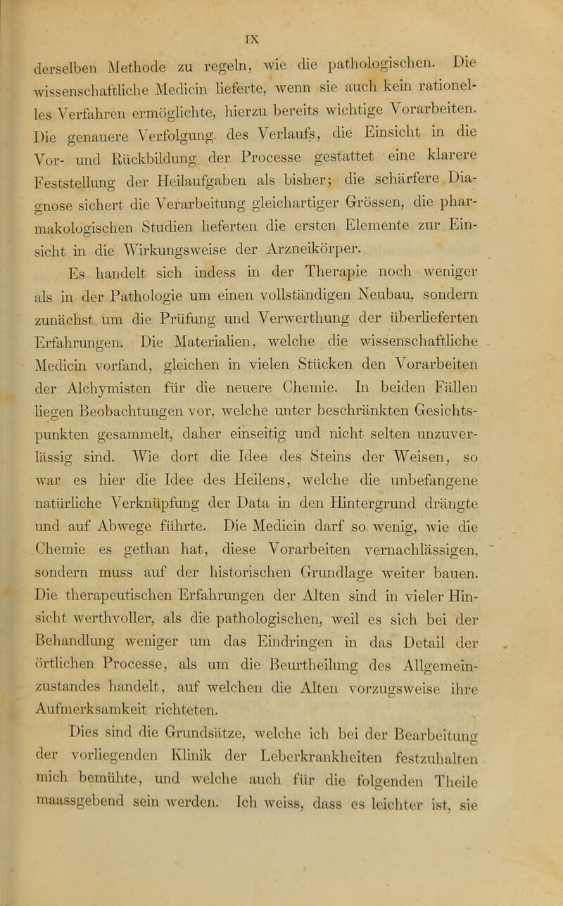 derselben Methode zu regeln, wie die pathologischen. Die wissenschaftliche Medicin lieferte, wenn sie auch kein lationel les Verfahren ermöglichte, hierzu bereits wichtige Vorarbeiten. Die genauere Verfolgung, des Verlaufs, die Einsicht in die Vor- und Rückbildung der Processe gestattet eine klarere Feststellung der Heilaufgaben als bisher; die schärfere Dia- gnose sichert die Verarbeitung gleichartiger Grössen, die phar- makologischen Studien lieferten die ersten Elemente zur Ein- sicht in die Wirkungsweise der Arzneikörper. Es handelt sich indess in der Therapie noch weniger als in der Pathologie um einen vollständigen Neubau, sondern zunächst um die Prüfung und Verwerthung der überlieferten Erfahrungen. Die Materialien, welche die wissenschaftliche Medicin vorfand, gleichen in vielen Stücken den Vorarbeiten der Alchymisten für die neuere Chemie. In beiden Fällen liegen Beobachtungen vor, welche unter beschränkten Gesichts- punkten gesammelt, daher einseitig und nicht selten unzuver- lässig sind. Wie dort die Idee des Sterns der Weisen, so war es hier die Idee des Heilens, welche die unbefangene natürliche Verknüpfung der Data in den Hintergrund drängte und auf Abwege führte. Die Medicin darf so wenig, wie die Chemie es get.han hat, diese Vorarbeiten vernachlässigen, sondern muss auf der historischen Grundlage weiter bauen. Die therapeutischen Erfahrungen der Alten sind in vieler Hin- sicht werthvoller, als die pathologischen, weil es sich bei der Behandlung weniger um das Eindringen in das Detail der örtlichen Processe, als um die Beurtheilung des Allgemein- zustandes handelt, auf welchen die Alten vorzugsweise ihre Aufmerksamkeit richteten. Dies sind die Grundsätze, welche ich bei der Bearbeitung der vorliegenden Klinik der Leberkrankheiten festzuhalten mich bemühte, und welche auch für die folgenden Theile maassgebend sein werden. Ich weiss, dass es leichter ist, sie
