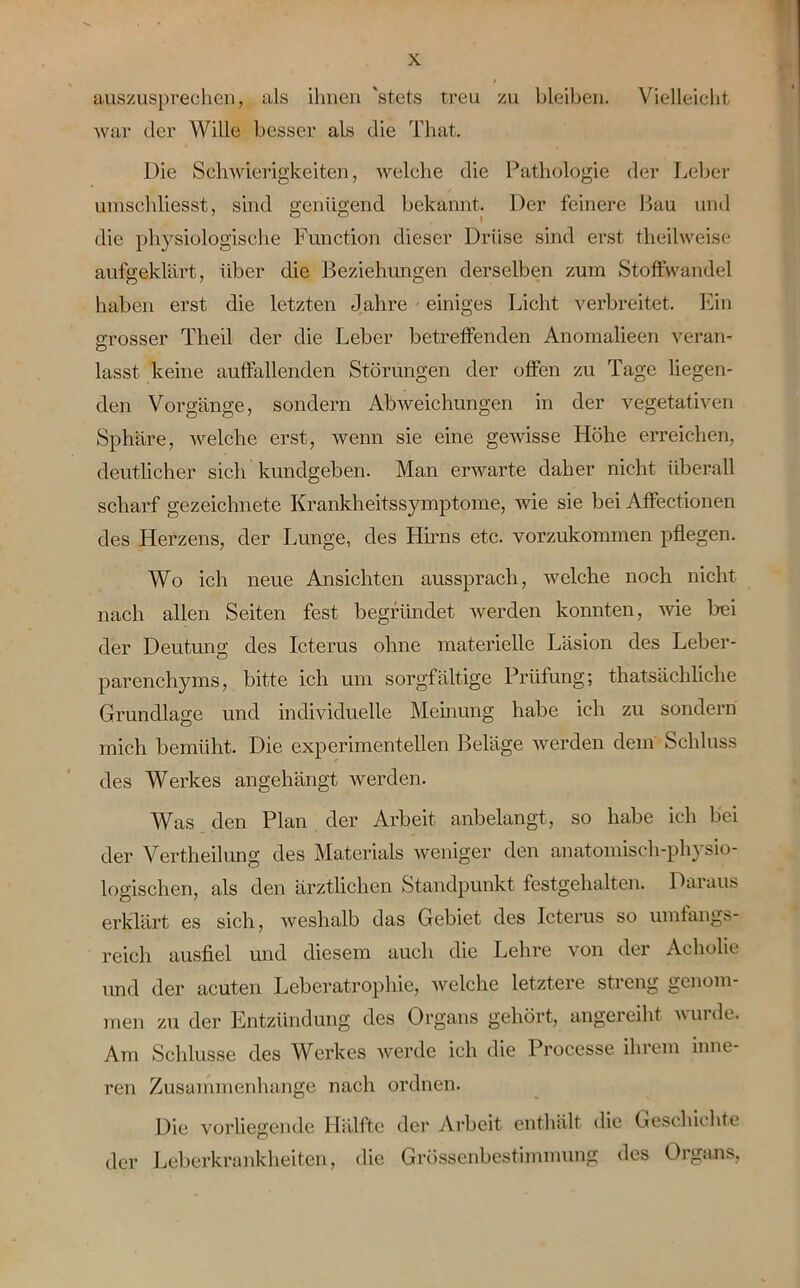auszusprechen, als ihnen 'stets treu zu bleiben. Vielleicht war der Wille besser als die Tliat. Die Schwierigkeiten, welche die Pathologie der Leber umschliesst, sind genügend bekannt. Der feinere Bau und die physiologische Function dieser Drüse sind erst theilweise aufgeklärt, über die Beziehungen derselben zum Stoffwandel haben erst die letzten Jahre einiges Licht verbreitet. Ein grosser Theil der die Leber betreffenden Anomalieen veran- lasst keine auffallenden Störungen der offen zu Tage liegen- den Vorgänge, sondern Abweichungen in der vegetativen Sphäre, welche erst, wenn sie eine gewisse Höhe erreichen, deutlicher sich kunclgeben. Man erwarte daher nicht überall scharf gezeichnete Krankheitssymptome, wie sie bei Affectionen des Herzens, der Lunge, des Hirns etc. vorzukommen pflegen. Wo ich neue Ansichten aussprach, welche noch nicht nach allen Seiten fest begründet werden konnten, wie bei der Deutung des Icterus ohne materielle Läsion des Leber- parenchyms, bitte ich um sorgfältige Prüfung; thatsächliche Grundlage und individuelle Meinung habe ich zu sondern mich bemüht. Die experimentellen Beläge werden dem Schluss des Werkes angehängt werden. Was den Plan der Arbeit anbelangt, so habe ich bei der Vertheilung des Materials weniger den anatomisch-physio- logischen, als den ärztlichen Standpunkt festgehalten. Daraus erklärt es sich, weshalb das Gebiet des Icterus so umfangs- reich ausfiel und diesem auch die Lehre von der Acholie und der acuten Leberatrophie, welche letztere streng genom- men zu der Entzündung des Organs gehört, angereiht vuide. Am Schlüsse des Werkes werde ich die Processe ihrem inne- ren Zusammenhänge nach ordnen. Die vorliegende Hälfte der Arbeit enthält die Geschichte der Leberkrankheiten, die Grössenbestimmung des Organs,