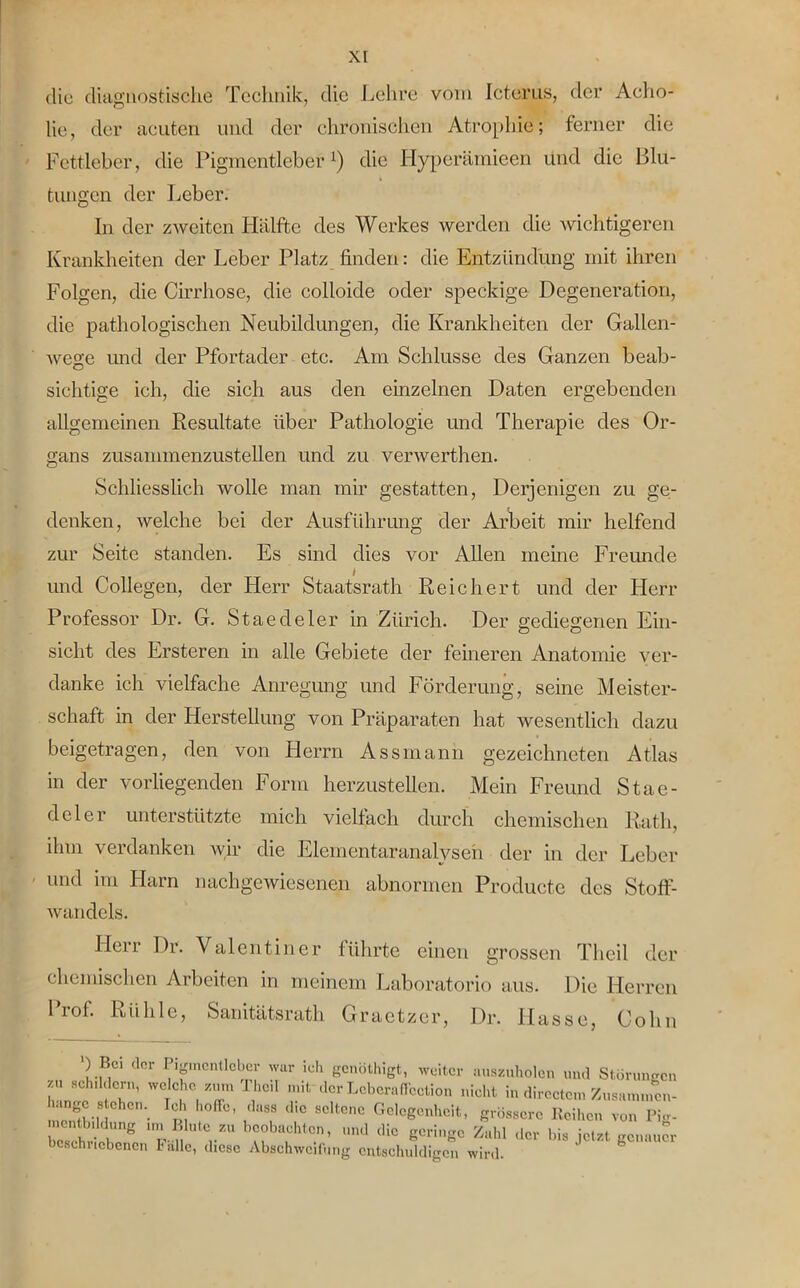 die diagnostische Technik, die Lehre vom Icterus, der Acho- lie, der aeuten und der chronischen Atrophie; ferner die Fettleber, die Pigmentleber1) die Hyperäinieen und die Blu- tungen der Leber. In der zAvciten Hälfte des Werkes werden die wichtigeren Krankheiten der Leber Platz finden: die Entzündung mit ihren Folgen, die Cirrhose, die colloide oder speckige Degeneration, die pathologischen Neubildungen, die Krankheiten der Gallen- wege und der Pfortader etc. Am Schlüsse des Ganzen beab- sichtige ich, die sich aus den einzelnen Daten ergebenden allgemeinen Resultate über Pathologie und Therapie des Or- gans zusammenzustellen und zu verwerthen. Schliesslich wolle man mir gestatten, Derjenigen zu ge- denken, welche bei der Ausführung der Arbeit mir helfend zur Seite standen. Es sind dies vor Allen meine Freunde und Collegen, der Herr Staatsrath Reichert und der Herr Professor Dr. G. Staecleler in Zürich. Der gediegenen Ein- sicht des Ersteren in alle Gebiete der ferneren Anatomie ver- danke ich vielfache Anregung und Förderung, seine Meister- schaft in der Flerstellung von Präparaten hat wesentlich dazu beigetragen, den von Herrn Assmann gezeichneten Atlas in der vorliegenden Form herzustellen. Mein Freund Stae- deler unterstützte mich vielfach durch chemischen Rath, ihm verdanken wir die Eiernentaranalyseh der in der Leber und im Harn nachgewiesenen abnormen Productc des Stoff- wandels. Herr Dr. Valentin er führte einen grossen Theil der chemischen Arbeiten in meinem Laboratorio aus. Die Herren I rof. Rühle, Sanitätsrath Graetzer, Dr. Hasse, Cohn ) Bo der Pigmentleber war ich genöthigt, weiter auszuholen und Störungen zu schildern, welche zum Theil mit der Leberaffcction nicht in directem Zusa.nmen- ungc s ehen. Ich hoffe, dass die seltene Gelegenheit, grössere Reihen von PW- rCs?hHebeng “J.S bAe°b\ChtC.n’ U,ld lHc Scring° der bis jetzt genauer beschlichenen Falle, diese Abschweifung entschuldigen wird.