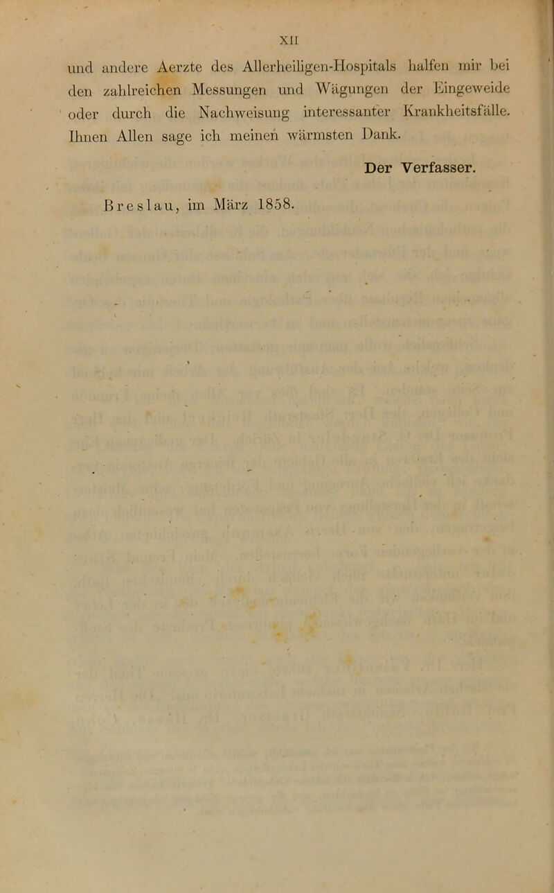 und andere Äerzte des Allerheiligen-Hospitals halfen mir bei den zahlreichen Messungen und Wägungen der Eingeweide oder durch die Nachweisung interessanter Krankheitsfälle. Ihnen Allen sage ich meinen wärmsten Dank. Der Verfasser. Breslau, im März 1858.