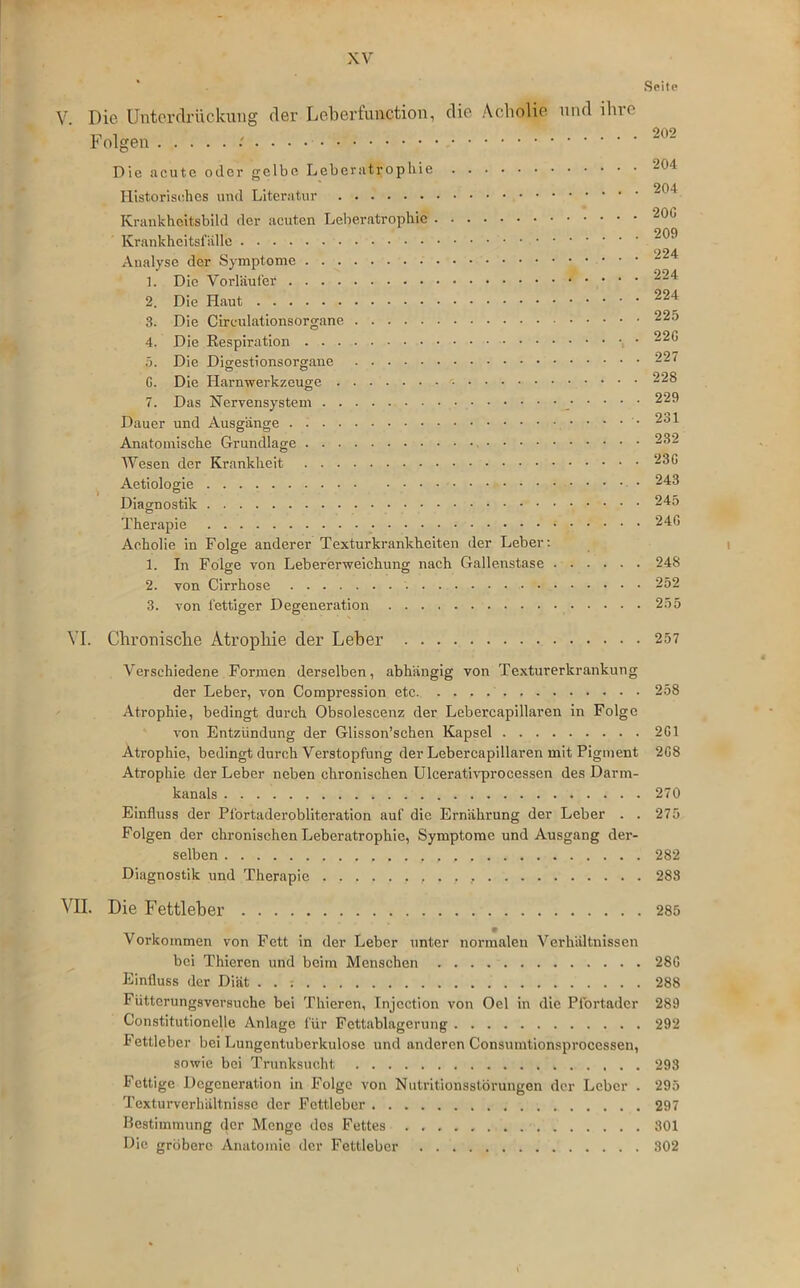 V. Die Unterdrückung der Leberfunction, die Acholie und ihre Folgen Die acute oder gelbe Leberatrophie Historisches und Literatur Krankheitsbild der acuten Leberatrophic Krankheitsfälle Analyse der Symptome 1. Die Vorläufer 2. Die Haut 3. Die Circulationsorgane 4. Die Respiration 5. Die Digestionsorgane G. Die Harnwerkzeuge 7. Das Nervensystem _ Dauer und Ausgänge • • • • Anatomische Grundlage Wesen der Krankheit Aetiologie Diagnostik Therapie Acholie in Folge anderer Textur kr ankheiten der Leber: 1. In Folge von Lebererweichung nach Gallenstase 2. von Cirrhose 3. von fettiger Degeneration VI. Chronische Atrophie der Leber Verschiedene Formen derselben, abhängig von Texturerkrankung der Leber, von Compression etc Atrophie, bedingt durch Obsolescenz der Lebercapillaren in Folge von Entzündung der Glisson’schen Kapsel Atrophie, bedingt durch Verstopfung der Lebercapillaren mit Pigment Atrophie der Leber neben chronischen Ulcerativprocessen des Darm- kanals Einfluss der Pfortaderobliteration auf die Ernährung der Leber . . Folgen der chronischen Leberatrophie, Symptome und Ausgang der- selben Diagnostik und Therapie , . . , VII. Die Fettleber Vorkommen von Fett in der Leber unter normalen Verhältnissen bei Thieren und beim Menschen Einfluss der Diät . . : I üttcrungsversuche bei Thieren, Injcction von Oel in die Pfortader Constitutionelle Anlage für Fettablagerung Fettleber bei Lungentuberkulose und anderen Consumtionsprocessen, sowie bei Trunksucht . . . Fettige Degeneration in Folge von Nutritionsstörungen der Leber . Texturverhältnissc der Fettleber Bestimmung der Menge dos Fettes Die gröbere Anatomie der Fettleber Seite 202 204 204 20G 209 224 224 224 225 22G 227 228 229 231 232 23G 243 245 2 40 248 252 255 257 258 2G1 2G8 270 275 282 283 285 28G 288 289 292 293 295 297 301 302