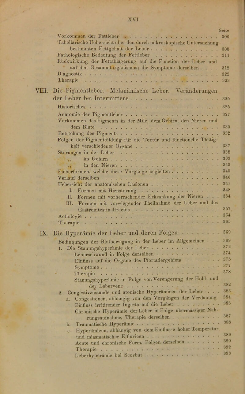 xvr Seite Vorkommen der Fettleber 300 Tabellarische Uebersicht über den durch mikroskopische Untersuchung bestimmten Fettgehalt der Leber 308 Pathologische Bedeutung der Fettleber 311 Rückwirkung der Fcttablagerung auf die Function der Leber und auf den Gesammtorganismus; die Symptome derselben .... 312 Diagnostik * 322 Therapie 323 VIII. Die Pigmentleber. Melanämische Leber. Veränderungen der Leber bei Intermittens 325 Historisches 325 Anatomie der Pigmentleber 327 Vorkommen des Pigments in der Milz, dem Gehirn, den Nieren und dem Blute 330 Entstehung des Pigments 332 Folgen der Pigmentbildung für die Textur und functionelle Thätig- keit verschiedener Organe 337 Störungen in der Leber 338 ,, im Gehirn 339 „ in den Nieren 343 Fieberformen, welche diese Vorgänge begleiten 345 Verlauf derselben 346 Uebersicht der anatomischen Läsionen 34i I. Formen mit Hirnstörung 348 II. Formen mit vorherrschender Erkrankung der Nieren . . . 354 III. Formen mit vorwiegender Theilnahme der Leber und des Gastrointestinaltractus 357 Aetiologie 3G4 Therapie 3G5 IX. Die Hyperämie der Leber und deren Folgen 3G9 Bedingungen der Blutbewegung in der Leber im Allgemeinen . . . 369 1. Die Stauungshyperämie der Leber 372 Leberschwund in Folge derselben 374 Einfluss auf die Organe des Pfortadergebiets 375 Symptome 3<7 Therapie 3<S Stauungshyperämie in Folge von Verengerung der Hohl- und der Lebervene 382 2. Congestivzustände und atonische Hypcrämieen der Leber . . . 383 a. Congestionen, abhängig von den Vorgängen der Verdauung 384 Einfluss irritirender Ingesta auf die Leber 385 Chronische Hyperämie der Leber in Folge übermässiger Nah- rungsaufnahme, Therapie derselben 38 ‘ b. Traumatische Hyperämie ^ 388 c. Hypcrämieen, abhängig von dem Einflüsse hoher Temperatur und miasmatischer Elfluviccn 389 Acute und chronische Form, Folgen derselben 390 Therapie 33 “ Leberhyperämie bei Scorbut