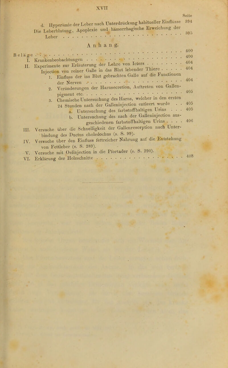 XVIT Seite d Hyperämie der Leber nach Unterdrückung habitueller Einflüsse 394 Die Leberblutung, Apoplexie und hämorrhagische Erweichung der Leber A n h a n g. 400 Beläge. ... 400 T. Krankenbeobachtungen II. Experimente zur Erläuterung der Lehre von Icters . Iniection vou reiner Galle in das Blut lebender Jhiere . .... 1 Einfluss der ins Blut gebrachten Galle auf die Functionen , 404 der Nerven 2 Veränderungen der Harnsecretion, Auftreten von Gallen- x , 405 pigment etc 3. Chemische Untersuchung des Harns, welcher in den ersten 24 Stuuden nach der Galleninjection entleert wurde . . 405 a. Untersuchung des lärbstoffhaltigen Urins . . . 405 b. Untersuchung des nach der Galleninjection aus- geschiedenen farbstoffhaltigen Urins . . . . 40G TU. Versuche über die Schnelligkeit der Gallenresorption nach Unter- bindung des Ductus choledochus (s. S. 99). IV. Versuche über den Einfluss fettreicher Nahrung aut die Entstehung von Fettleber (s. S. 289). V. Versuche mit Oelinjection in die Pfortader (s. S. 290). VI. Erklärung der Holzschnitte