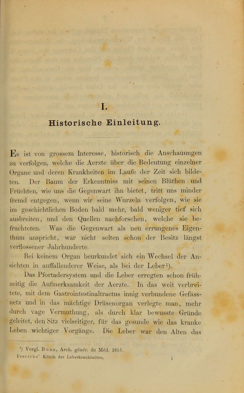 Historische Einleitung. Es ist von grossem Interesse, historisch die Anschauungen zu verfolgen, welche die Aerzte über die Bedeutung einzelner Organe und deren Krankheiten im Laufe der Zeit sich bilde- ten. Der Baum der Erkenntniss mit seinen Bliithen und Früchten, wie uns die Gegenwart ihn bietet, tritt uns minder fremd entgegen, wenn wir seine Wurzeln verfolgen, wie sie im geschichtlichen Boden bald mehr, bald weniger tief sich ausbreiten, und den Quellen nachforschen, welche sie be- fruchteten. Was die Gegenwart als neu errungenes Eigen- thum anspricht, war nicht selten schon der Besitz längst verflossener Jahrhunderte. Bei keinem Organ beurkundet sich ein Wechsel der An- sichten in auffallenderer Weise, als bei der Leber1). Das Pfortadersystem und die Leber erregten schon früh- zeitig die Aufmerksamkeit der Aerzte. In das weit verbrei- tete, mit dem Gastrointestinaltractus innig verbundene Gefäss- netz und in das mächtige Drüsenorgan verlegte man, mehr durch vage Vermuthung, als durch klar bewusste Gründe geleitet, den Sitz vielseitiger, für das gesunde wie das kranke Leben wichtiger Vorgänge. Die Leber war den Alten das ') Vergl. Beau, Arcli. gdndr. de Med. 1851. Frerichs’ Klinik der Leberkrankheiten. 1