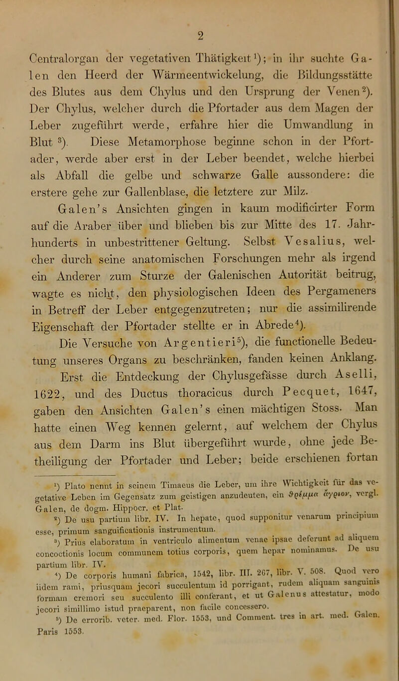 Centralorgan der vegetativen Thätigkeit r); in ihr suchte Ga- len den Heerd der Wärmeentwickelung, die Bildungsstätte des Blutes aus dem Chylus und den Ursprung der Venen* 2). Der Chylus, welcher durch die Pfortader aus dem Magen der Leber zugefuhrt werde, erfahre hier die Umwandlung in Blut 3). Diese Metamorphose beginne schon in der Pfort- ader, werde aber erst in der Leber beendet, welche hierbei als Abfall die gelbe und schwarze Galle aussondere: die erstere gehe zur Gallenblase, die letztere zur Milz. Galen’s Ansichten gingen in kaum modificirter Form auf die Araber über und blieben bis zur Mitte des 17. Jahr- hunderts in unbestrittener Geltung. Selbst \ esalius, wel- cher durch seine anatomischen Forschungen mein als irgend ein Anderer zum Sturze der Galenischen Autorität beitrug, wagte es nicht, den physiologischen Ideen des Pergameners in Betreff der Leber entgegenzutreten; nur die assimilirende Eigenschaft der Pfortader stellte er in Abrede4 5). Die Versuche von Argentieri0), die functioneile Bedeu- tung unseres Organs zu beschränken, fanden keinen Anklang. Erst die Entdeckung der Chylusgefässe durch Aselli, 1622, und des Ductus thoracicus durch Pecquet, 164<, gaben den Ansichten Galen’s einen mächtigen Stoss. Man hatte einen Weg kennen gelernt, auf welchem der Chylus aus dem Darm ins Blut übergefiihrt wurde, ohne jede Be- theiligung der Pfortader und Leber: beide erschienen fortan q Plato nennt in seinem Timaeus die Leber, um ihre Wichtigkeit liir das ve- getative Leben im Gegensatz zum geistigen anzudeuten, ein ctyQtov, vergl. Galen, de dogm. Hippocr. et Plat- s) De usu partium libr. IV. In hepate, quod supponitur venarum principium esse, primum sanguificationis instrumentum. 3) Prius elaboratum in ventriculo alimentum venae ipsae deferunt ad ahquem concoctionis locum coinmuncm totius corporis, quem hepar nominamus. De usu partium libr. IV. „ _ , <) De corporis human! fabrica, 1542, libr. IIT. 2G7, libr. V. 508. Quod yero iidem ratni, priusquam jccori succulcntum id porrigant, rudern aliquant sanguinis lbrmain cremori seu succulento illi coni'erant, et ut Galenus attestatur, modo jecori simillimo istud praeparent, non faeile concessero. 5) De errorib. veter. med. Flor. 1553, und Comment. tres in art. med. Galen. Paris 1553.