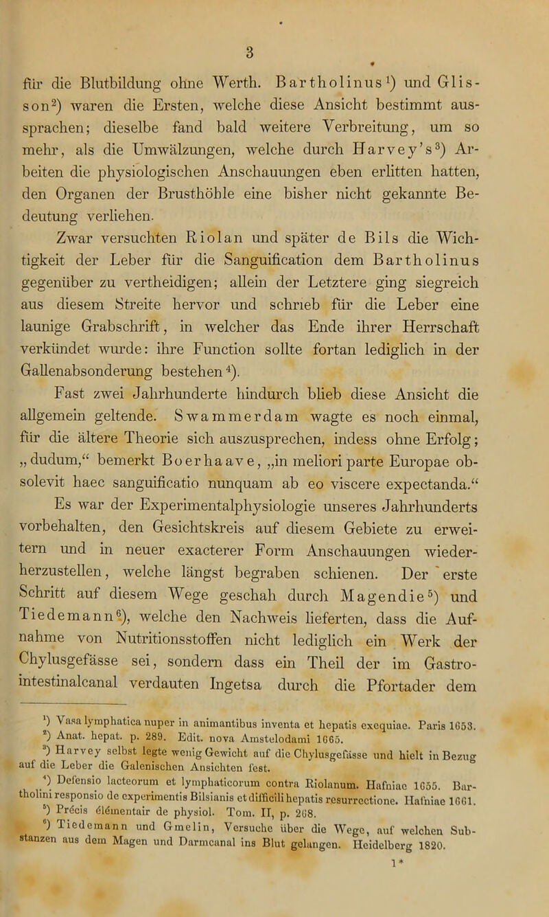 für die Blutbildung ohne Werth. Bartholinus1) und Glis- son2) waren die Ersten, welche diese Ansicht bestimmt aus- sprachen; dieselbe fand bald weitere Verbreitung, um so mehr, als die Umwälzungen, welche durch Harvey’s3) Ar- beiten die physiologischen Anschauungen eben erlitten hatten, den Organen der Brusthöhle eine bisher nicht gekannte Be- deutung verliehen. Zwar versuchten Riol an und später de Bils die Wich- tigkeit der Leber für die Sanguification dem Bartholinus gegenüber zu vertheidigen; allein der Letztere ging siegreich aus diesem Streite hervor und schrieb für die Leber eine launige Grabschrift, in welcher das Ende ihrer Herrschaft verkündet wurde: ihre Function sollte fortan lediglich in der Gallenabsonderung bestehen 4). Fast zwei Jahrhunderte hindurch blieb diese Ansicht die allgemein geltende. Swammerdam wagte es noch einmal, für die ältere Theorie sich auszusprechen, indess ohne Erfolg; „dudum,“ bemerkt Bo er ha ave, „in meliori parte Europae ob- solevit haec sanguificatio nunquam ab eo viscere expectanda.“ Es war der Experimentalphysiologie unseres Jahrhunderts Vorbehalten, den Gesichtskreis auf diesem Gebiete zu erwei- tern und in neuer exacterer Form Anschauungen wieder- herzustellen , welche längst begraben schienen. Der erste Schritt aut diesem Wege geschah durch Magendie5) und Tie de mann6.), welche den Nachweis lieferten, dass die Auf- nahme von Nutritionsstoffen nicht lediglich ein Werk der Ckylusgefässe sei, sondern dass ein Theil der im Gastro- intestinalcanal verdauten Ingetsa durch die Pfortader dem ') V asa lymphatica uuper in animantibus inventa et liepatis exequiae. Paris 1G53. 2) Anat. hepat. p. 289. Edit. nova Amstelodami 1G65. ) Harvey selbst legte wenig Gewicht auf die Ckylusgefässe und hielt in Bezug auf die Leber die Galenischcn Ansichten fest. •') Defensio lacteorum et lymphaticorum contra Riolanum. Hafniac 1G55. Bar- tholim responsio de cxperimentis Bilsianis ctdifficili hepatis resurrectione. Hafniae 1GG1. 6) Prdcis dldmentair de physiol. Tom. IT, p. 2G8. °) Tiedemann und Gmelin, Versuche über die Wege, auf welchen Sub- stanzen aus dem Magen und Darmcunal ins Blut gelangen. Heidelberg 1820. 1*