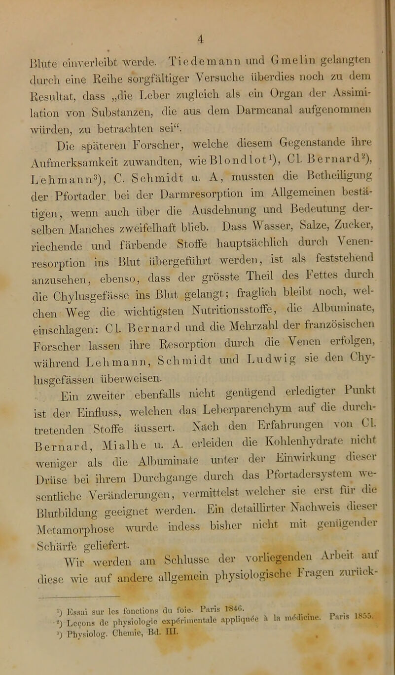 ßlute einverleibt werde. Tie de mann und Gmelin gelangten durch eine Reihe sorgfältiger Versuche überdies noch zu dem Resultat, dass „die Leber zugleich als ein Organ der Assimi- lation von Substanzen, die aus dem Darmcanal aufgenommen würden, zu betrachten sei“. Die späteren Forscher, welche diesem Gegenstände ilne Aufmerksamkeit zuwandten, wie Biondlot]), CI. B ernard2), Lehmann3), C. Schmidt u. A, mussten die Betheiligung der Pfortader bei der Darmresorption im Allgemeinen bestä- tigen, wenn auch über die Ausdehnung und Bedeutung dei- selben Manches zweifelhaft blieb. Dass Wasser, Salze, Zucker, riechende und färbende Stoffe hauptsächlich durch Venen- resorption ins Blut übergeführt werden, ist als feststehend anzusehen, ebenso, dass der grösste Theil des Fettes durch die Chylusgefässe ins Blut gelangt; fraglich bleibt noch, wel- chen Weg die wichtigsten Nutritionsstoffe, die Albummate, einschlageil: CI. Bernard und die Mehrzahl der französischen Forscher lassen ihre Resorption durch die Venen erfolgen, während Lehmann, Schmidt und Ludwig sie den Chy- lusgefässen überweisen. Ein zweiter ebenfalls nicht genügend erledigter Punkt ist der Einfluss, welchen das Leberparenchym auf die durch- tretenden Stoffe äussert. Nach den Erfahrungen von CI. Bernard, Mialhe u. A. erleiden die Kohlenhydrate nicht weniger als die Albummate unter der Einwirkung dieser Drüse bei ihrem Durchgänge durch das Pfortadersystem we- sentliche Veränderungen, vermittelst welcher sie erst für die Blutbildung geeignet werden. Ein detaillirter Nachweis dieser Metamorphose wurde indess bisher nicht mit genügender *S/-iL n ri-fp O'pl 1 pfpfti, Wif werden am Schlüsse der vorliegenden Arbeit auf diese wie auf andere allgemein physiologische Fragen zurück- ') Essui sur lcs fonctions du foie. Paris 1'84(>. «) LetJOns de physiologie experimentale nppliqude fc la mtdicnu* ■>) Physiolog. Chemie, Bd. III. Paris 1855.