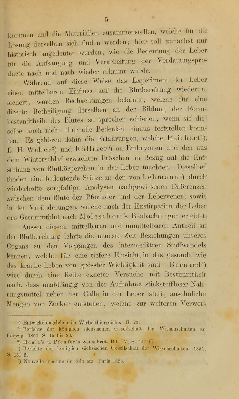 kommen und die Materialien zusammenstellen, welche Ihr die Lösung derselben sich finden werden; hier soll zunächst nur historisch angedeutet werden, wie die Bedeutung der Leber Ihr die Aufsaugung und Verarbeitung der Verdauungspi o- ducte nach und nach wieder erkannt wurde. Während auf diese Weise das Experiment der Leber einen mittelbaren Einfluss auf die Blutbereitung wiederum sichert, wurden Beobachtungen bekannt, welche für eine directe Betheiligung derselben an der Bildung der Form- bestandtheile des Blutes zu sprechen schienen, wenn sic die selbe auch nicht über alle Bedenken hinaus feststellen konn- ten. Es gehören dahin die Erfahrungen, welche Reichert'1), E. Id. Weber2) und Kölliker3) an Embryonen und den aus dem Winterschlaf erwachten Fröschen in Bezug auf die Ent- stehung von Blutkörperchen in der Leber machten. Dieselben fanden eine bedeutende Stütze an den von Lehmann4) durch- wiederholte sorgfältige Analysen nachgewiesenen Differenzen zwischen dem Blute der Pfortader und der Lebervenen, sowie in den Veränderungen, welche nach der Exstirpation der Leber das Gesammtblut nach Molescliott’s Beobachtungen erleidet. Ausser diesem mittelbaren und unmittelbaren Antheil an der Blutbereitung lehrte die neueste Zeit Beziehungen unseres Organs zu den Vorgängen des intermediären Stoffwandels kennen, welche für eine tiefere Einsicht, in das gesunde wie das kranke Leben von grösster Wichtigkeit sind. Bernard5) wies durch eine Reihe cxacter Versuche mit Bestimmtheit nach, dass unabhängig von der Aufnahme stickstoffloser Nah- rungsmittel neben der Galle in der Leber stetig ansehnliche Mengen von Zucker entstehen, welche zur weiteren Verwcr- ') Entwiekelungslebcn im Wirbclthicrreichc. S. 22. 8) Berichte der königlich sächsischen Gesellschaft der Wissenschaften au Leipzig. 1850, S. 15 bis 20. a) Iicnle’s u. Pfcufer’s Zeitschrift. Bd. IV, S. 117 11’. P Berichte der königlich sächsischen Gesellschaft der Wissenschaften. 1851, S. 131 ff. 5) Nouvelle fonction du foic etc. Baris 1853.