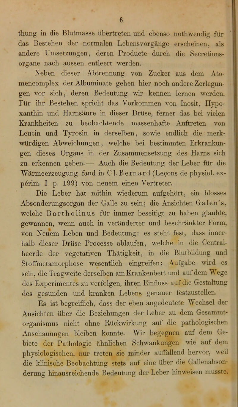 thung in die Blutmasse übertreten und ebenso nothwendig für das Bestehen der normalen Lebensvorgänge erscheinen, als andere Umsetzungen, deren Producte durch die Secretions- organe nach aussen entleert werden. Neben dieser Abtrennung von Zucker aus dem Ato- mencomplex der Albuminate gehen hier noch andere Zerlegun- gen vor sich, deren Bedeutung wir kennen lernen werden. Für ihr Bestehen spricht das Vorkommen von Inosit, Hypo- xanthin und Harnsäure in dieser Drüse, ferner das bei vielen Krankheiten zu beobachtende massenhafte Auftreten von Leucin und Tyrosin in derselben, sowie endlich die merk- würdigen Abweichungen, welche bei bestimmten Erkrankun- gen dieses Organs in der Zusammensetzung des Harns sich zu erkennen geben.— Auch die Bedeutung der Leber für die Wärmeerzeugung fand in C1. Bernarcl (Le9ons de physiol. ex- pörim. I. p. 199) von neuem einen Vertreter. Die Leber hat mithin wiederum aufgehört, ein blosses Absonderungsorgan der Galle zu sein; die Ansichten Galen’s, welche Bartholinus für immer beseitigt zu haben glaubte, gewannen, wenn auch in veränderter und beschränkter Form, von Neuem Leben und Bedeutung: es steht fest, dass inner- halb dieser Drüse Processe ablaufen, welche in die Central- heerde der vegetativen Thätigkeit, in die Blutbildung und Stoffmetamorphose wesentlich eingreifen; Aufgabe wird es sein, die Tragweite derselben am Krankenbett und auf dem Wege des Experimentes zu verfolgen, ihren Einfluss auf die Gestaltung des gesunden und kranken Lebens genauer festzustellen. Es ist begreiflich, dass der eben angedeutete Wechsel der Ansichten über die Beziehungen der Leber zu dem Gesammt- organismus nicht ohne Rückwirkung auf die pathologischen Anschauungen bleiben konnte. Wh’ begegnen auf dem Ge- biete der Pathologie ähnlichen Schwankungen wie auf dem physiologischen, nur treten sie minder auffallend hervor, weil die klinische Beobachtung stets auf eine über die Gallenabson- derung hinausreichende Bedeutung der Leber hinweisen musste.