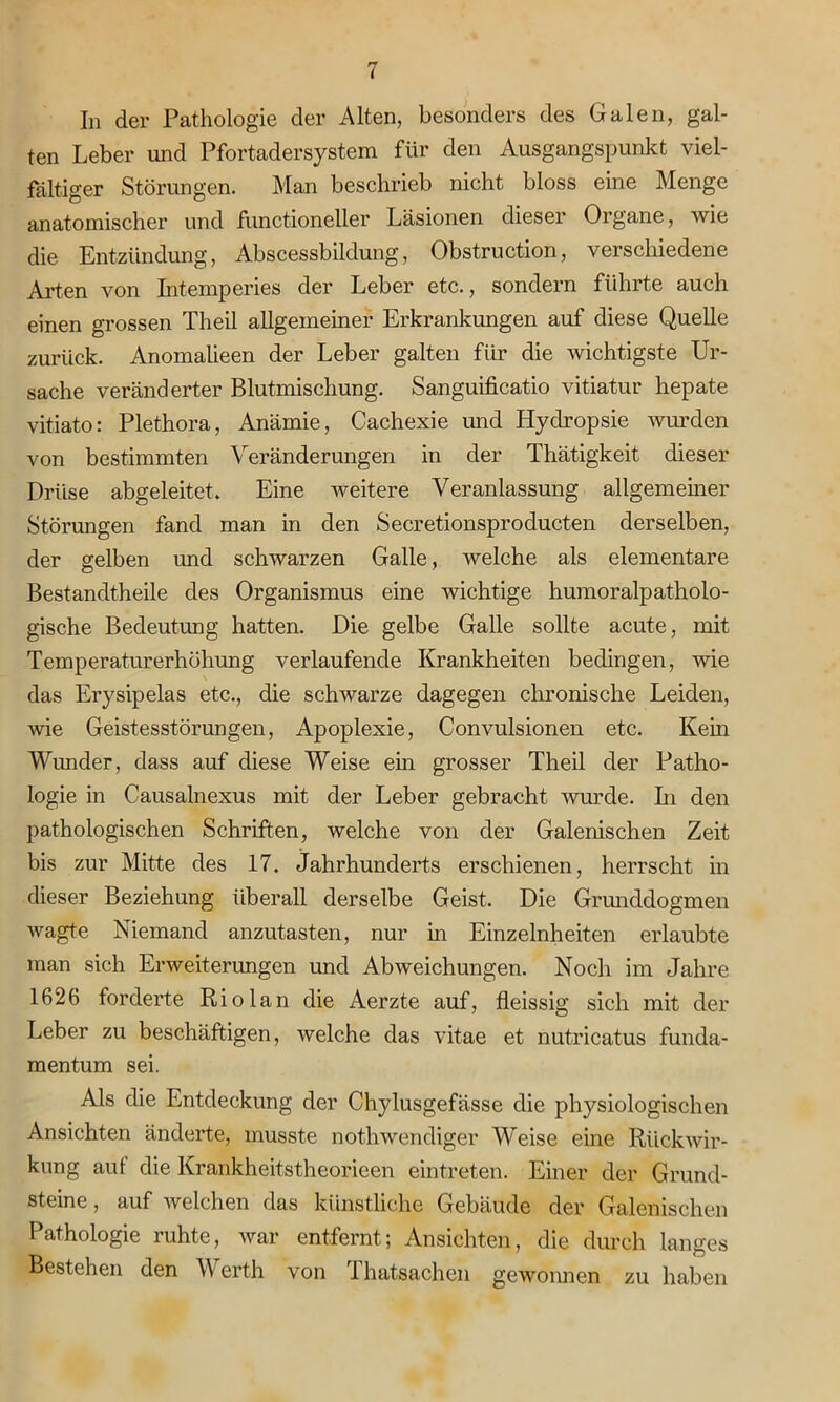 In der Pathologie der Alten, besonders des Galen, gal- ten Leber und Pfortadersystem für den Ausgangspunkt viel- fältiger Störungen. Man beschrieb nicht bloss eine Menge anatomischer und functioneller Läsionen dieser Organe, wie die Entzündung, Abscessbildung, Obstruction, verschiedene Arten von Intemperies der Leber etc., sondern führte auch einen grossen Theü allgemeiner Erkrankungen auf diese Quelle zurück. Anomalieen der Leber galten für die wichtigste Ur- sache veränderter Blutmischung. Sanguificatio vitiatur hepate vitiato: Plethora, Anämie, Cachexie und Hydropsie wurden von bestimmten Veränderungen in der Thätigkeit dieser Drüse abgeleitet. Eine weitere Veranlassung allgemeiner Störungen fand man in den Secretionsproducten derselben, der gelben und schwarzen Galle, welche als elementare Bestandtheile des Organismus eine wichtige humoralpatholo- gische Bedeutung hatten. Die gelbe Galle sollte acute, mit Temperaturerhöhung verlaufende Krankheiten bedingen, wie das Erysipelas etc., die schwarze dagegen chronische Leiden, wie Geistesstörungen, Apoplexie, Convulsionen etc. Kern Wunder, dass auf diese Weise ein grosser Theil der Patho- logie in Causalnexus mit der Leber gebracht wurde. In den pathologischen Schriften, welche von der Galenischen Zeit bis zur Mitte des 17. Jahrhunderts erschienen, herrscht in dieser Beziehung überall derselbe Geist. Die Grmiddogmen wagte Niemand anzutasten, nur in Einzelnheiten erlaubte man sich Erweiterungen und Abweichungen. Noch im Jahre 1626 forderte Riolan die Aerzte auf, fleissig sich mit der Leber zu beschäftigen, welche das vitae et nutricatus funda- mentum sei. Als die Entdeckung der Chylusgefässe die physiologischen Ansichten änderte, musste nothwendiger Weise eine Rückwir- kung auf die Krankheitstheorieen eintreten. Einer der Grund- steine, auf welchen das künstliche Gebäude der Galenischen Pathologie ruhte, war entfernt; Ansichten, die durch langes Bestehen den V erth von 1 hatsachen gewonnen zu haben
