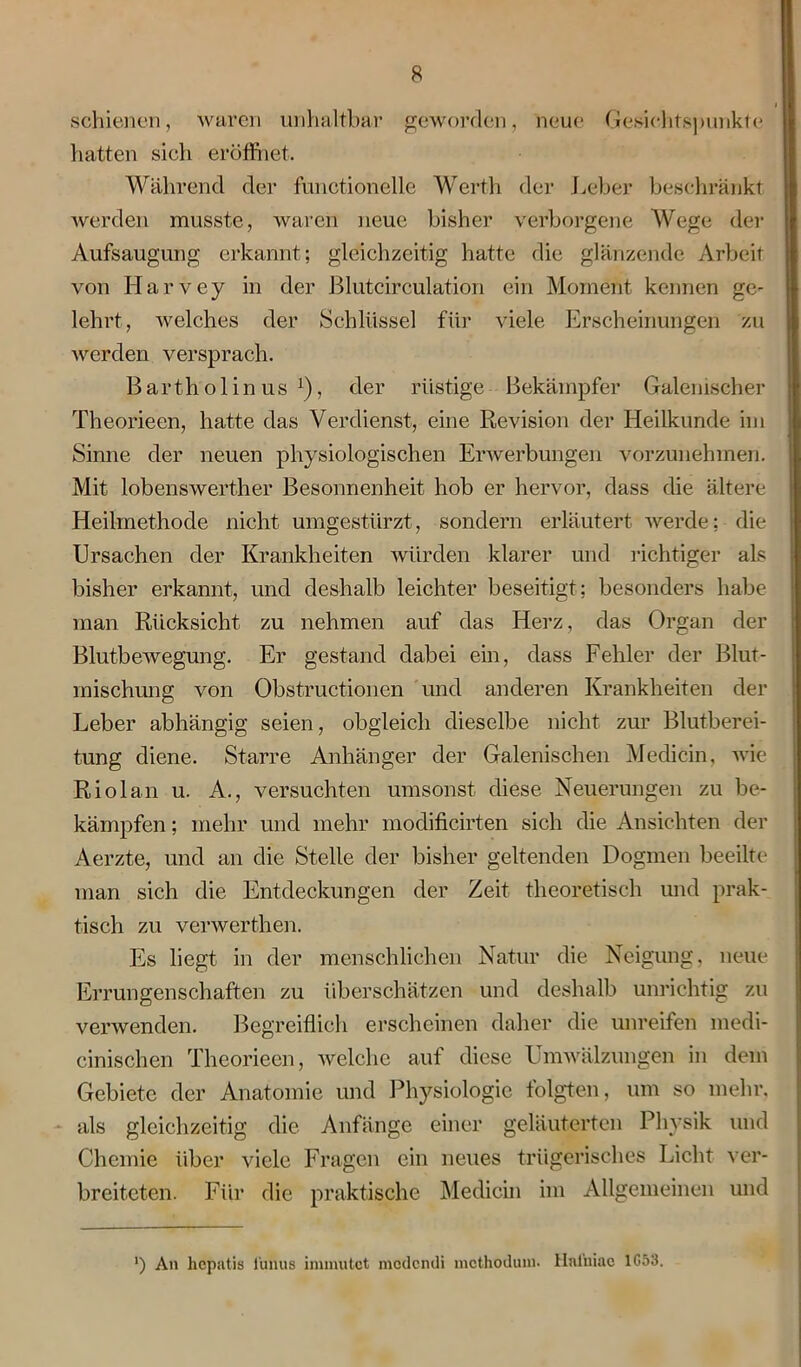 schienen, waren unhaltbar geworden, neue Gesichtspunkte hatten sich eröffnet. Während der functionelle Werth der Leber beschränkt werden musste, waren neue bisher verborgene Wege der Aufsaugung erkannt; gleichzeitig hatte die glänzende Arbeit von Ilarvey in der Blutcirculation ein Moment kennen ge- lehrt, welches der Schlüssel für viele Erscheinungen zu werden versprach. Bartholin us x), der rüstige Bekämpfer Galemscher Theorieen, hatte das Verdienst, eine Revision der Heilkunde im Sinne der neuen physiologischen Erwerbungen vorzunehmen. Mit lobenswerther Besonnenheit hob er hervor, dass die ältere Heilmethode nicht umgestürzt, sondern erläutert werde; die Ursachen der Krankheiten würden klarer und richtiger als bisher erkannt, und deshalb leichter beseitigt; besonders habe man Rücksicht zu nehmen auf das Herz, das Organ der Blutbewegung. Er gestand dabei ein, dass Fehler der Blut- mischung von Obstructionen und anderen Krankheiten der Leber abhängig seien, obgleich dieselbe nicht zur Blutberei- tung diene. Starre Anhänger der Galenischen Medicin, wie Riol an u. A., versuchten umsonst diese Neuerungen zu be- kämpfen ; mehr und mehr modificirten sich die Ansichten der Aerzte, und an die Stelle der bisher geltenden Dogmen beeilte man sich die Entdeckungen der Zeit theoretisch und prak- tisch zu verwerthen. Es liegt in der menschlichen Natur die Neigung, neue Errungenschaften zu überschätzen und deshalb unrichtig zu verwenden. Begreiflich erscheinen daher die unreifen medi- einischen Theorieen, welche auf diese Umwälzungen in dem Gebiete der Anatomie und Physiologie folgten, um so mehr, als gleichzeitig die Anfänge einer geläuterten Physik und Chemie über viele Fragen ein neues trügerisches Licht ver- breiteten. Für die praktische Medicin im Allgemeinen und ') An hepatis fünus immxitct modendi methodum. Hnlniac 1G53.