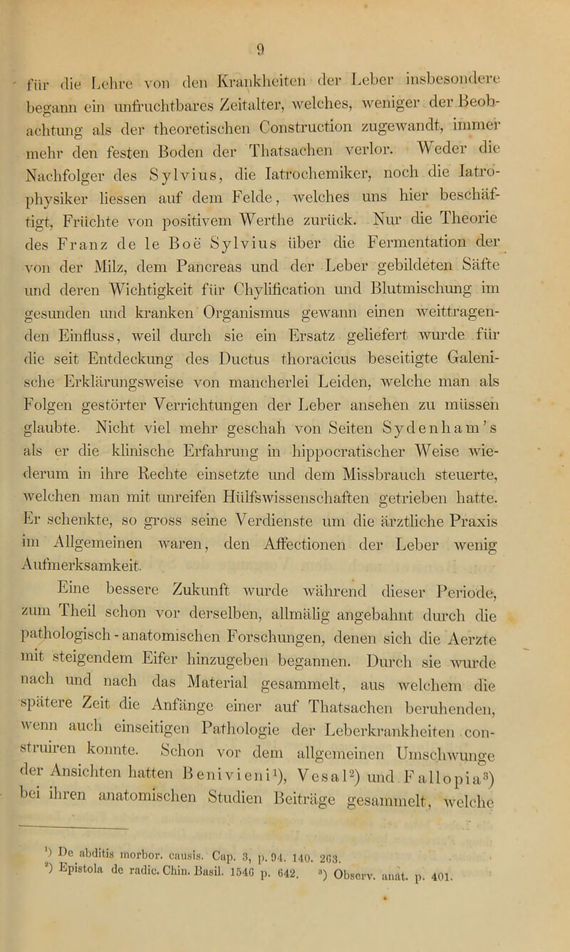 - für die Lehre von den Krankheiten der Leber insbesondere begann ein unfruchtbares Zeitalter, welches, weniger der Beob- achtung als der theoretischen Construction zugewandt, immer mehr den festen Boden der Thatsachen verlor. W eder die Nachfolger des Sylvius, die Iatrochemiker, noch die latro- physiker Hessen auf dein Felde, welches uns hier beschäf- tigt, Früchte von positivem Werthe zurück. Nur die Theorie des Franz de le Boe Sylvius über die Fermentation der von der Milz, dem Pancreas und der Leber gebildeten Säfte und deren Wichtigkeit für Chylification und Blutmischung im gesunden und kranken Organismus gewann einen weittragen- den Einfluss, weil durch sie ein Ersatz gehefert wurde für die seit Entdeckung des Ductus thoracicus beseitigte Galeni- sche Erklärungsweise von mancherlei Leiden, welche man als Folgen gestörter Verrichtungen der Leber ansehen zu müssen glaubte. Nicht viel mehr geschah von Seiten Sydenham’s als er die klinische Erfahrung in hippocratischer Weise wie- derum in ihre Rechte einsetzte und dem Missbrauch steuerte, welchen man mit unreifen Hülfswissenschaften getrieben hatte. Er schenkte, so gross seine Verdienste um die ärztliche Praxis im Allgemeinen waren, den Affectionen der Leber wenig Aufmerksamkeit. Eine bessere Zukunft wurde während dieser Periode, zum Theil schon vor derselben, allmälig angebahnt durch die pathologisch - anatomischen Forschungen, denen sich die Aerzte mit steigendem Eifer hinzugeben begannen. Durch sie wurde nach und nach das Material gesammelt, aus welchem die späteie Zeit die Anfänge einer auf Thatsachen beruhenden, wenn auch einseitigen Pathologie der Leberkrankheiten con- stiuiren konnte. Schon vor dem allgemeinen Umschwünge der Ansichten hatten Benivieni1), Vesa 12) und Fa 11 opia3) bei ihren anatomischen Studien Beiträge gesammelt, welche ') De abditis morbor. eausis. Cup. 3, p. 94. 140. 203. 2) Epistola dc radic.Chin.BasU. 1540 p. 642. ’ ») Observ. anät. p. 401.