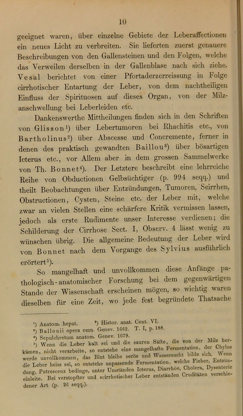 geeignet waren, über einzelne Gebiete der Leberaffectionen ein neues Licht zu verbreiten. Sie lieferten zuerst genauere Beschreibungen von den Gallenstemen und den Folgen, welche das Verweilen derselben in der Gallenblase nach sich ziehe. Vesal berichtet von einer Pfortaderzerreissung in Folge cirrhotischer Entartung der Leber, von dem nachtheiligen Einfluss der Spirituosen auf dieses Organ, von der Milz- anschwellung bei Leberleiden etc. Dankenswerthe Mittheilungen finden sich in den Schriften von Glisson1) über Lebertumoren bei Rhachitis etc., von Bartliolinus2) über Abscesse und Concremente, ferner in denen des praktisch gewandten Baillou3) über bösartigen Icterus etc., vor Allem aber in dem grossen Sammelwerke von Th. Bonnet4). Der Letztere beschreibt eine lehrreiche Reihe von Obductionen Gelbsüchtiger (p. 994 seqq.) und theilt Beobachtungen über Entzündungen, Tumoren, Seirrhen, Obstructionen, Cysten, Steine etc. der Leber mit, welche zwar an vielen Stellen eine schärfere Kritik vermissen lassen, jedoch als erste Rudimente unser Interesse verdienen; die Schilderung der Cirrhose Sect. I, Observ. 4 lässt wenig zu wünschen übrig. Die allgemeine Bedeutung der Leber wird von Bonnet nach dem Vorgänge des Sylvius ausführlich erörtert5). So mangelhaft und unvollkommen diese Anfänge . pa- thologisch-anatomischer Forschung bei dem gegenwärtigen Stande der Wissenschaft erscheinen mögen, so wichtig waren dieselben für eine Zeit, wo jede fest begründete Thatsache ') Anatom, hepat. *) Histor. anat. Cent. VI. 3) Ballonii opera omn. Genev. 1G62. T. I, p. 188. 4) Sepulchretum anatom. Genev. 1G79. ^ , ») Wenn die Leber kalt sei und die sauren Safte, die von der Milz her- kämen, nicht verarbeite, so entstehe eine mangelhafte Fermentation, der Chylus werde unvollkommen, das Blut bleibe serös und Wassersucht bilde sich. V enn die Leber heiss sei, so entstehe unpassende Fermentation, welche Fiebe^ Entenn düng, Putrescenz bedinge, unter Umständen Icterus, Diarr oc, oera, 1 einleite. Bei verstopfter und scirrhotischer Leber entstanden Cruditaten verschie- dener Art (p. 2G seqq.).