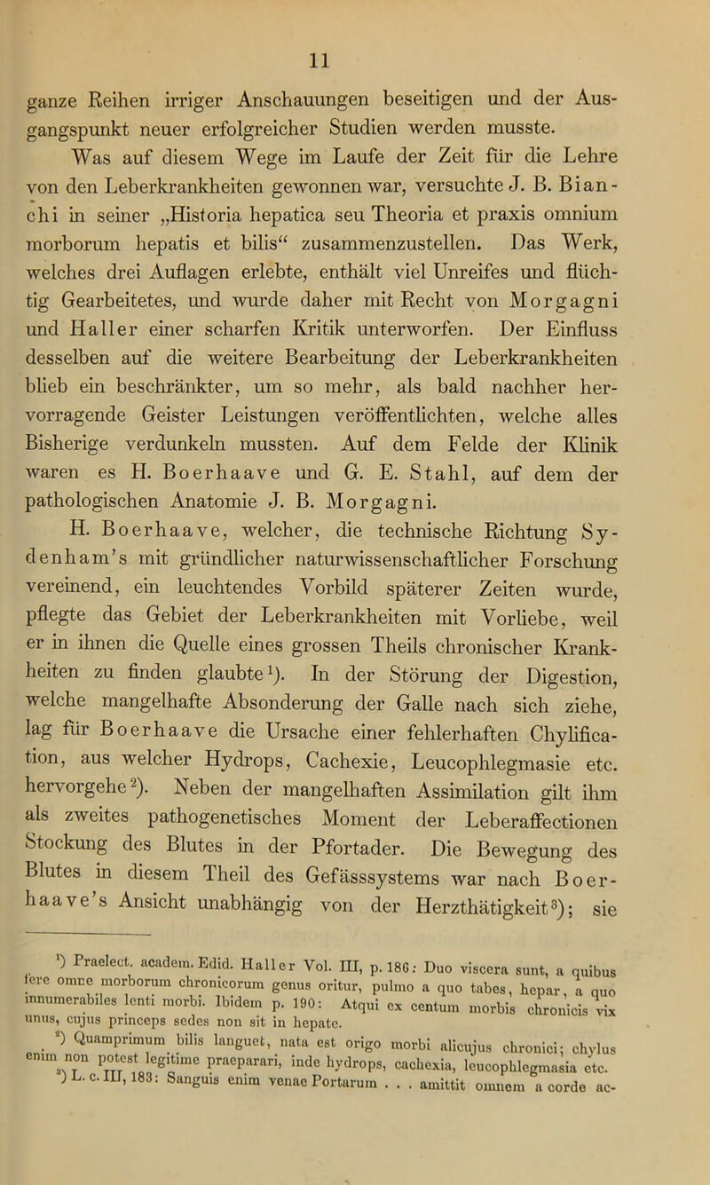 ganze Reihen irriger Anschauungen beseitigen und der Aus- gangspunkt neuer erfolgreicher Studien werden musste. Was auf diesem Wege im Laufe der Zeit für die Lehre von den Leberkrankheiten gewonnen war, versuchte J. B. Bian- chi in seiner „Historia hepatica seu Theoria et praxis omnium morborum hepatis et bilis“ zusammenzustellen. Das Werk, welches drei Auflagen erlebte, enthält viel Unreifes und flüch- tig Gearbeitetes, und wurde daher mit Recht von Morgagni und Haller einer scharfen Kritik unterworfen. Der Einfluss desselben auf die weitere Bearbeitung der Leberkrankheiten blieb ein beschränkter, um so mehr, als bald nachher her- vorragende Geister Leistungen veröffentlichten, welche alles Bisherige verdunkeln mussten. Auf dem Felde der Klinik waren es H. Boerhaave und G. E. Stahl, auf dem der pathologischen Anatomie J. B. Morgagni. H. B oerhaave, welcher, die technische Richtung Sy- denham’s mit gründlicher naturwissenschaftlicher Forschung vereinend, ein leuchtendes Vorbild späterer Zeiten wurde, pflegte das Gebiet der Leberkrankheiten mit Vorliebe, weil er in ihnen die Quelle eines grossen Theils chronischer Krank- heiten zu finden glaubte1). In der Störung der Digestion, welche mangelhafte Absonderung der Galle nach sich ziehe, lag für Boerhaave die Ursache einer fehlerhaften Chylifica- tion, aus welcher Hydrops, Cachexie, Leucophlegmasie etc. hervorgehe2). Neben der mangelhaften Assimilation gilt ihm als zweites pathogenetisches Moment der Leberaffectionen Stockung des Blutes in der Pfortader. Die Bewegung des Blutes in diesem Theil des Gefässsystems war nach Boer- haave s Ansicht unabhängig von der Herzthätigkeit3); sie ) Praelect. academ. Edid. Haller Vol. III, p. 18G: Duo viscera sunt, a quibus lere omne morborum chronicorum genus oritur, pulmo a quo tabes, hepar a quo mnumerabiles lenti morbi. Ibidem p. 190: Atqui ex centum morbis chronicis vix unus, cujus prmceps sedes non sit in hepate. . 0 QuamPrbnum bilis languet, nata est origo morbi alicujus chronici: chylus emm non poteat legitime praeparari, inde hydrops, cachexia, leucophlegmasia etc. ) . c. III, 183: Sanguis emm venae Portarum . . . amittit ouinem a corde ac-