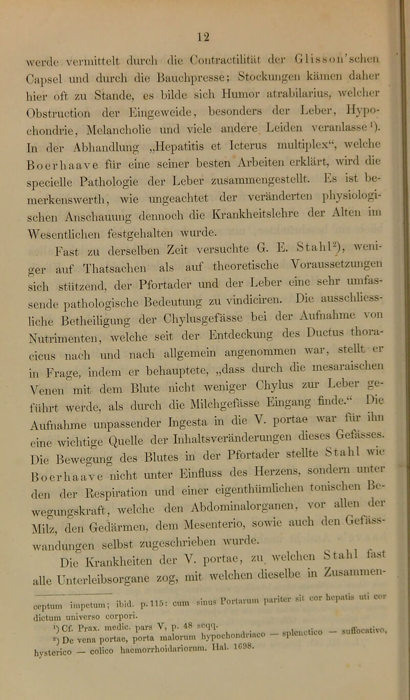 werde vermittelt durch die Contraetilitllt der Glisson’schen Capsel und durch die Bauchpresse; Stockungen kämen daher hier oft zu Stande, es bilde sich Humor atrabilarius, welcher Obstruction der Eingeweide, besonders der Leber, Hypo- chondrie, Melancholie und viele andere Leiden veranlasse1), ln der Abhandlung „Hepatitis et Icterus multiplex“, welche Boerhaave für eine seiner besten Arbeiten erklärt, wird die specielle Pathologie der Leber zusammengestellt. Es ist be- merkenswerth, wie ungeachtet der veränderten physiologi- schen Anschauung dennoch die Krankheitslehre der Alten im Wesentlichen festgehalten wurde. Fast zu derselben Zeit versuchte G. E. Stahl-), weni- ger auf Thatsachen als auf theoretische Voraussetzungen sich stützend, der Pfortader und der Leber eine sehr umfas- sende pathologische Bedeutung zu vindiciren. Die ausschliess- liche Betheiligung der Chylusgefässe bei der Aufnahme von Nutrimenten, welche seit der Entdeckung des Ductus thora- cicus nach und nach allgemein angenommen war, stellt er in Frage, indem er behauptete, „dass durch die mesaraischen Venen mit dem Blute nicht weniger Chylus zur Leber ge- führt werde, als durch die Milchgefässe Eingang finde. ^ Die Aufnahme unpassender Ingesta in die V. portae war tur ihn eine wichtige Quelle der Inhaltsveränderungen dieses Gefässes. Die Bewegung des Blutes in der Pfortader stellte Stahl wie Boerhaave nicht unter Einfluss des Herzens, sondern unter den der Respiration und einer eigentümlichen tonischen Be- wegungskraft,, welche den Abdominalorganen, vor allen der Milz, den Gedärmen, dem Mesenterio, sowie auch den Geläss- wandungen selbst zugeschrieben wurde. Die Krankheiten der V. portae, zu. welchen Stahl last alle Unterleibsorgane zog, mit welchen dieselbe in Zusammen- eeptüm~ impetumT ibid. p.115: cum sinus Portarum pariter sit cor hepatis uti cor dictum universo corpori. i'l Cf. Prax. medic. pars V, p- 48 seqq. c„ffn™tivn .) De vena portae, per.« malen,n, b,-poche,«Mac» - .pleoot.ee - „uffoeal.vo, hystcrico — colico haemorrhoidariorum. Hai. 1G98.