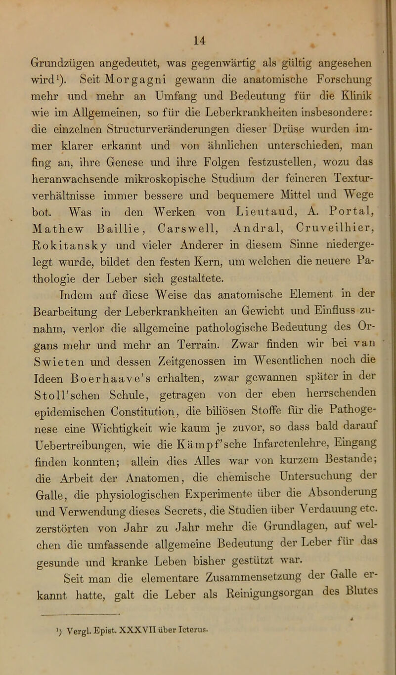 Grundzügen angedeutet, was gegenwärtig als gültig angesehen wird1). Seit Morgagni gewann die anatomische Forschung mehr und mehr an Umfang und Bedeutung für die Klinik wie im Allgemeinen, so für die Leberkrankheiten insbesondere: die einzelnen Structurveränderungen dieser Drüse wurden im- mer klarer erkannt und von ähnlichen unterschieden, man fing an, ihre Genese und ihre Folgen festzustellen, wozu das heranwachsende mikroskopische Studium der feineren Textur- verhältnisse immer bessere und bequemere Mittel und Wege bot. Was in den Werken von Lieutaud, A. Portal, Mathew Baillie, Carswell, Andral, Cruveilhier, Rokitansky und vieler Anderer in diesem Sinne niederge- legt wurde, bildet den festen Kern, um welchen die neuere Pa- thologie der Leber sich gestaltete. Indem auf diese Weise das anatomische Element in der Bearbeitung der Leber kr ankheiten an Gewicht und Einfluss zu- nahm, verlor die allgemeine pathologische Bedeutung des Or- gans mehr und mehr an Terrain. Zwar finden wir bei van Swieten und dessen Zeitgenossen im Wesentlichen noch die Ideen Boerhaave’s erhalten, zwar gewannen später in der Stoll’schen Schule, getragen von der eben herrschenden epidemischen Constitution, die biliösen Stoffe für die Pathoge- nese eine Wichtigkeit wie kaum je zuvor, so dass bald darauf Uebertreibungen, wie die Kämpf’sehe Infarctenlehre, Eingang finden konnten; allein dies Alles war von kurzem Bestände; die Arbeit der Anatomen, die chemische Untersuchung der Galle, die physiologischen Experimente über die Absonderung und Verwendung dieses Secrets, die Studien über Verdauung etc. zerstörten von Jahr zu Jahr mehr die Grundlagen, auf wel- chen die umfassende allgemeine Bedeutung der Leber für das gesunde und kranke Leben bisher gestützt war. Seit man die elementare Zusammensetzung der Galle er- kannt hatte, galt die Leber als Reinigungsorgan des Blutes l) Vergl. Epist. XXXVII über Icterus.