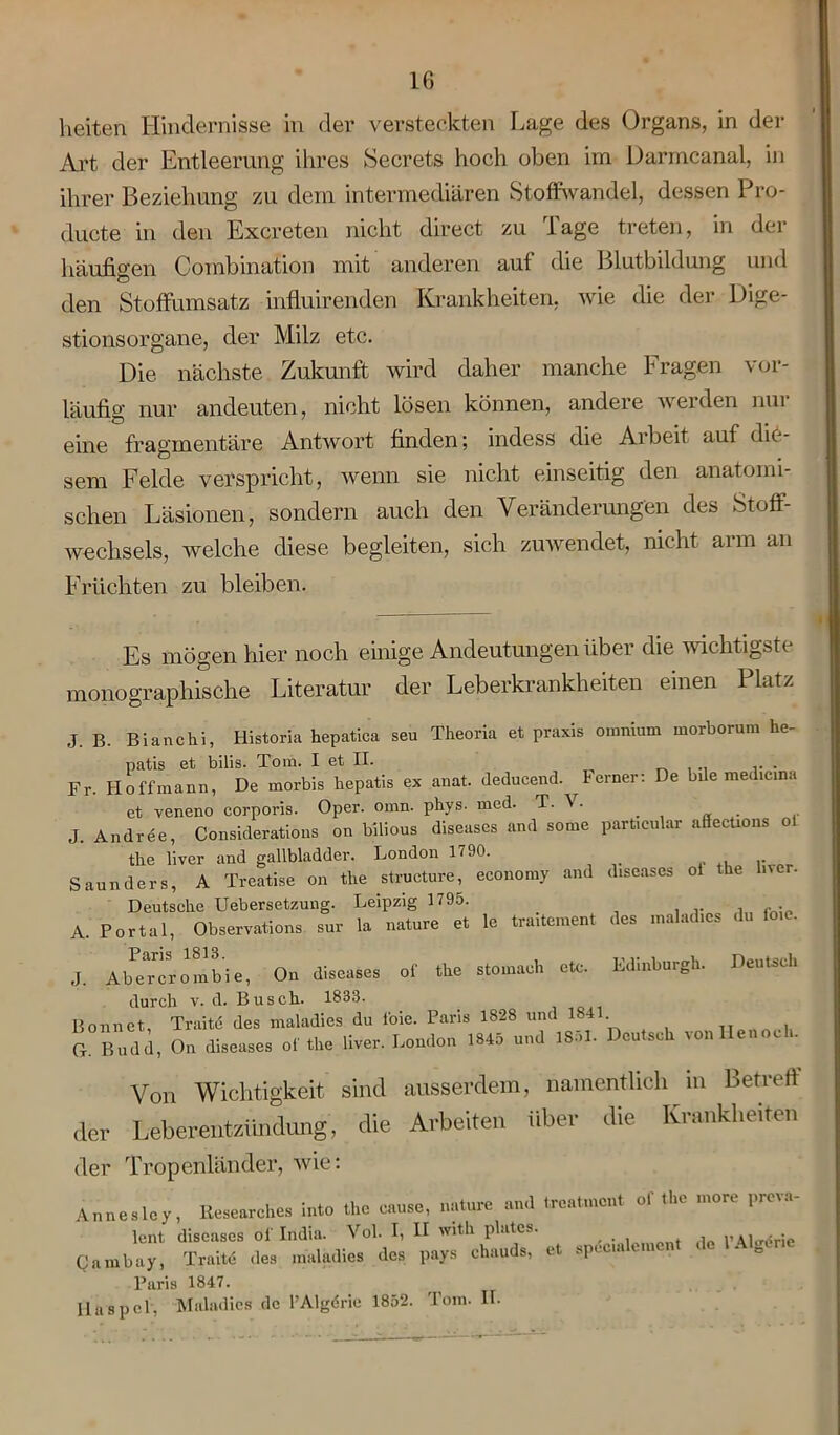 1 leiten Hindernisse in der versteckten Lage des Organs, in der Art der Entleerung ihres Secrets hoch oben im Darmcanal, in ihrer Beziehung zu dem intermediären Stoffwandel, dessen Pro- ducte in den Excreten nicht direct zu Tage treten, in der häufigen Combination mit anderen aul die Blutbildung und den Stoffumsatz influirenden Krankheiten, wie die der Dige- stionsorgane, der Milz etc. Die nächste Zukunft wird daher manche Fragen vor- läufig nur andeuten, nicht lösen können, andere werden nur eine fragmentäre Antwort finden; indess die Arbeit auf die- sem Felde verspricht, wenn sie nicht einseitig den anatomi- schen Läsionen, sondern auch den Veränderungen des Stoff- wechsels, welche diese begleiten, sich zuwendet, nicht arm an Früchten zu bleiben. Es mögen hier noch einige Andeutungen über die wichtigste monographische Literatur der Leberkrankheiten einen Platz J. B. Bianchi, Historia hepatica seu Theoria et praxis omnium morborum he- patis et bilis. Tom. I et II. . Fr. Ho ff mann, De morbis hepatis ex anat. deducend. lerner: De bile medicma et veneno corporis. Oper. omn. phys. med. T. V. J. Andree, Considerations on bilious diseases and some part.cnlar afieeüons ol tlie liver and gallbladder. London 1790. Saun der s, A Treatise on the structure, economy and d.seases oi the ln er. Deutsche Uebersetzung. Leipzig 1795. . A. Portal, Observations sur la nature et le tra.tement des malad.es du fo.e. J. Ahererombie, On diseases of the stomach etc. Edinburgh. Deutsch durch v. d. Busch. 1833. Bonnet, Troitfi des maladies du foie. Paris 1828 und 1841 Cr. Budd, On diseases of the liver. London 1845 und ISoI. Deutsch vonllenoch. Von Wichtigkeit sind ausserdem, namentlich in Betreff der Leberentzündung, die Arbeiten über die Krankheiten der Tropenländer, wie: Annesley, Researches into the cause, nature and treatment of the more preva- lent diseases of India. Vol. I, II w.th plates. ' Cambay, Traite des maladies des pays chauds, et spec.alement de 1 Aladr.e Paris 1847. Haspel, Maladies de l’Algerie 1852. Tom. II.