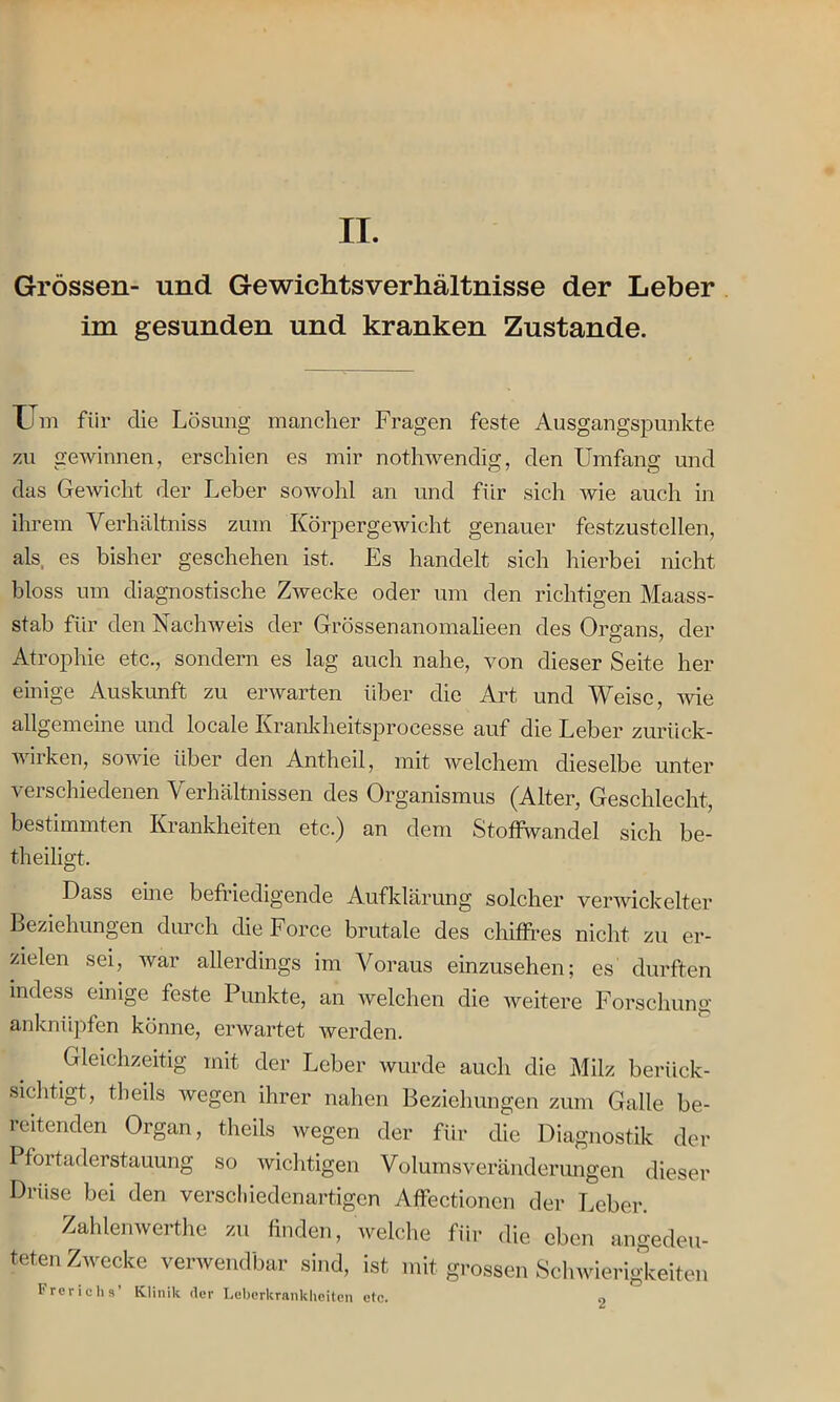 II. Grössen- und Gewichtsverhältnisse der Leber im gesunden und kranken Zustande. Um fiir die Lösung mancher Fragen feste Ausgangspunkte zu Gewinnen, erschien es mir nothwendia;, den Umfang und das Gewicht der Leber sowohl an und für sich wie auch in ihrem Verhältniss zum Körpergewicht genauer festzustellen, als es bisher geschehen ist. Es handelt sich hierbei nicht bloss um diagnostische Zwecke oder um den richtigen Maass- stab für den Nachweis der Grössenanomalieen des Organs, der Atrophie etc., sondern es lag auch nahe, von dieser Seite her einige Auskunft zu erwarten über die Art und Weise, wie allgemeine und locale Krankheitsproeesse auf die Leber zurtick- wiiken, sowie über den Antheil, mit welchem dieselbe unter verschiedenen Verhältnissen des Organismus (Alter, Geschlecht, bestimmten Krankheiten etc.) an dem Stoffwandel sich be- theiligt. Dass eine befriedigende Aufklärung solcher verwickelter Beziehungen durch die Force brutale des chiffres nicht zu er- zielen sei, war allerdings im Voraus einzusehen; es durften indess einige feste Punkte, an welchen die weitere Forschung anknüpfen könne, erwartet werden. Gleichzeitig mit der Leber wurde auch die Milz berück- sichtigt, theils wegen ihrer nahen Beziehungen zum Galle be- reitenden Organ, theils wegen der für die Diagnostik der Pfortaderstauung so wichtigen Volumsveränderungen dieser Drüse bei den verschiedenartigen Affectionen der Leber. Zahlenwerthe zu finden, welche für die eben angedeu- teten Zwecke verwendbar sind, ist mit grossen Schwierigkeiten Frericlis’ Klinik der Leberkrankheiten etc. o