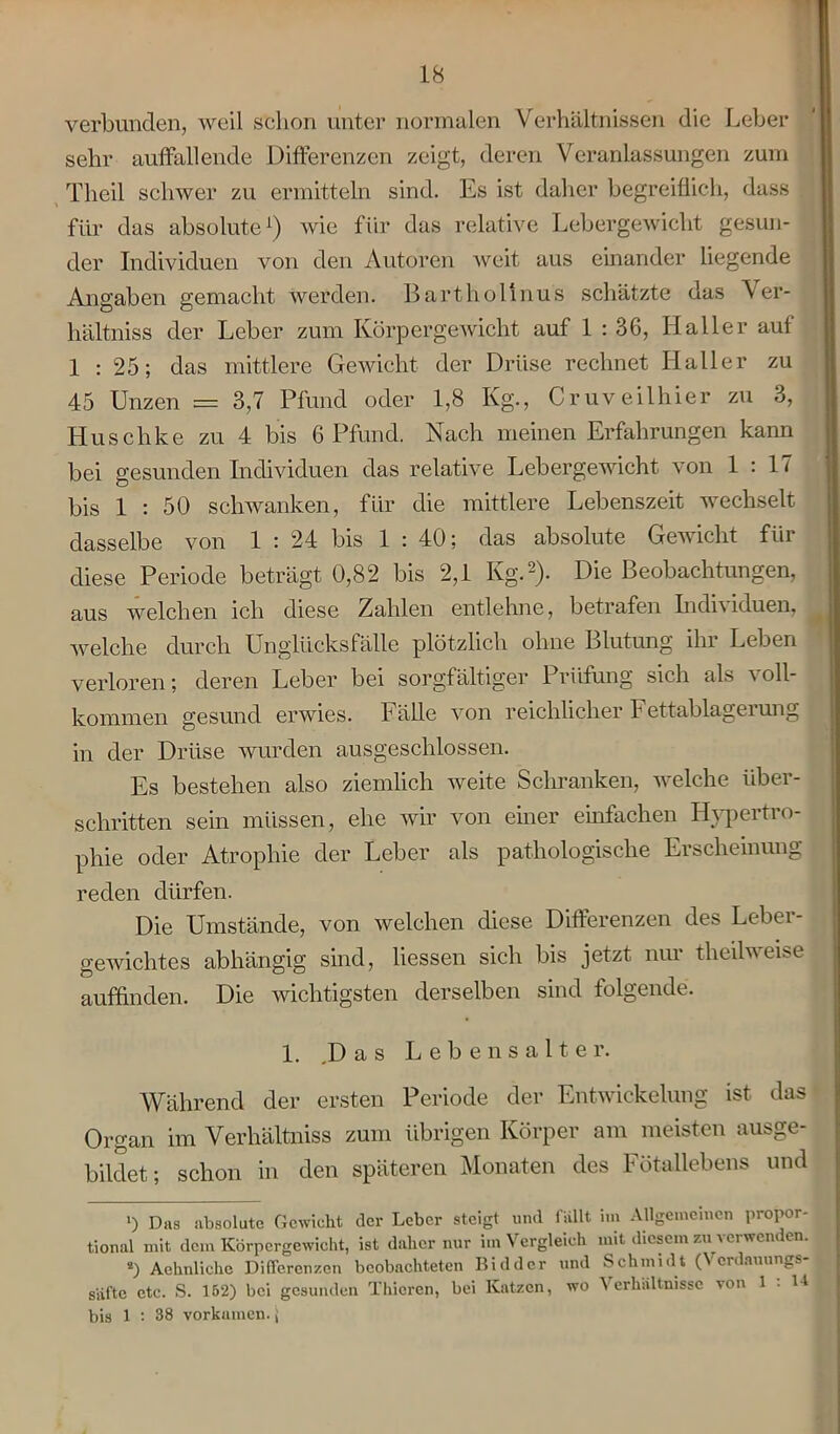 verbunden, weil schon unter normalen Verhältnissen die Leber sehr auffallende Differenzen zeigt, deren Veranlassungen zum Tlieil schwer zu ermitteln sind. Es ist daher begreiflich, dass für das absolute1) wie fiir das relative Lebergewicht gesun- der Individuen von den Autoren weit aus einander liegende Angaben gemacht werden. Bartholinus schätzte das Ver- hältnis der Leber zum Körpergewicht auf 1 : 36, Haller auf 1 : 25; das mittlere Gewicht der Drüse rechnet Haller zu 45 Unzen = 3,7 Pfund oder 1,8 Kg., Cruveilhier zu 3, Huschke zu 4 bis 6 Pfund. Nach meinen Erfahrungen kann bei gesunden Individuen das relative Lebergewicht von 1 : 17 bis 1 : 50 schwanken, für die mittlere Lebenszeit wechselt dasselbe von 1 : 24 bis 1 : 40; das absolute Gewicht für diese Periode beträgt 0,82 bis 2,1 Kg.2). Die Beobachtungen, aus welchen ich diese Zahlen entlehne, betrafen Individuen, welche durch Unglücksfälle plötzlich ohne Blutung ihr Leben verloren; deren Leber bei sorgfältiger Prüfung sich als voll- kommen gesund erwies. Fälle von reichlicher Fettablagerung in der Drüse wurden ausgeschlossen. Es bestehen also ziemlich weite Schranken, welche über- schritten sein müssen, ehe wir von einer einfachen Hypertro- phie oder Atrophie der Leber als pathologische Erscheinung reden dürfen. Die Umstände, von welchen diese Differenzen des Leber- gewichtes abhängig sind, Hessen sich bis jetzt nur theilweise auffinden. Die wichtigsten derselben sind folgende. 1. .Das Lebensalter. Während der ersten Periode der Entwickelung ist das Organ im Verhältnis zum übrigen Körper am meisten ausge- bildet; schon in den späteren Monaten des Fötallebens und >) Das absolute Gewicht der Leber steigt und fällt im Allgemeinen propor- tional mit dem Körpergewicht, ist daher nur im Vergleich mit diesem zu verwenden. •) Aehnliche Differenzen beobachteten Biddcr und Schmidt (Verdauungs- säfte etc. S. 152) bei gesunden Thicren, bei Katzen, wo Verhältnisse von 1 : U bis 1 : 38 vorkamen, j