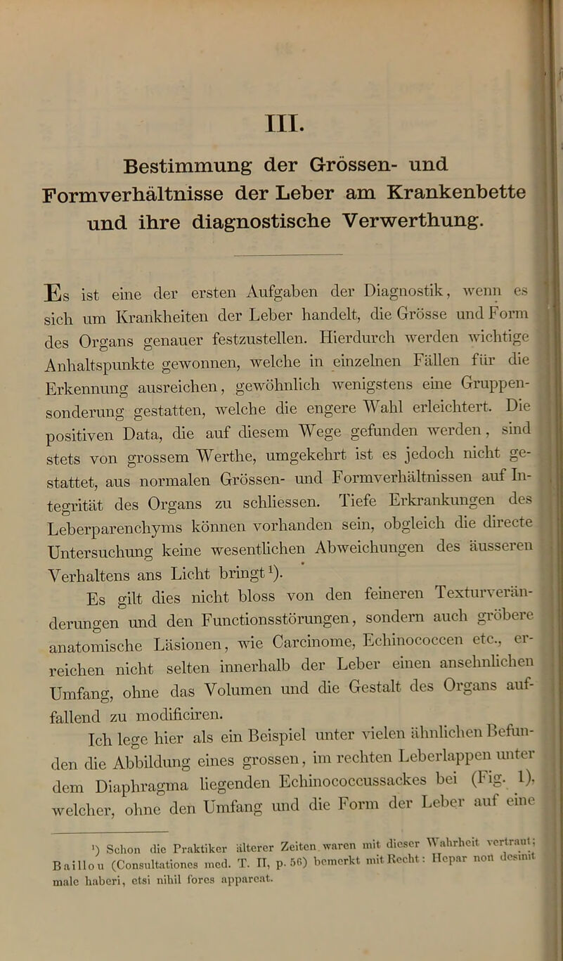 III. Bestimmung der Grössen- und Formverhältnisse der Leber am Krankenbette und ihre diagnostische Verwerthung. Es ist eine der ersten Aufgaben der Diagnostik, wenn es • sich um Krankheiten der Leber handelt, die Grösse und Form des Organs genauer festzustellen. Hierdurch werden wichtige : Anhaltspunkte gewonnen, welche in einzelnen Fällen für die Erkennung ausreichen, gewöhnlich wenigstens eine Gruppen- sonderung gestatten, welche die engere Wahl erleichtert. Die positiven Data, die auf diesem Wege gefunden werden, sind stets von grossem Werthe, umgekehrt ist es jedoch nicht ge- stattet, aus normalen Grössen- und Formverhältnissen auf In- tegrität des Organs zu schliessen. Tiefe Erkrankungen des Leberparenchyms können vorhanden sein, obgleich die directe Untersuchung keine wesentlichen Abweichungen des äusseren Verhaltens ans Licht bringt1). Es gilt dies nicht bloss von den ferneren Texturverän- derungen und den Functions Störungen, sondern auch gröbere anatomische Läsionen, wie Carcinome, Echinococcen etc., er- ^ reichen nicht selten innerhalb der Leber einen ansehnlichen Umfang, ohne das Volumen und die Gestalt des Organs auf- fallend zu modificiren. Ich lege hier als ein Beispiel unter vielen ähnlichen Befun- den die Abbildung eines grossen, im rechten Leberlappen unter .1 dem Diaphragma liegenden Echinococcussackes bei (Fig. 1), j welcher, ohne den Umfang und die Form der Leber auf eine j ') Schon die Praktiker älterer Zeiten waren mit dieser W ahrheit vertraut; Baillou (Consultationcs med. T. IT, p. 56) bemerkt mit Recht: Hepar non desm. male haberi, etsi nihil fores apparcat.