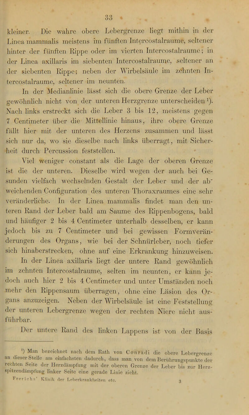 kleiner. Die wahre obere Lebergrenze liegt mithin in der Linea mammalis meistens im fünften Intercostalraume, seltener hinter der fünften Rippe oder im vierten Intercostalraume; in der Linea axillaris im siebenten Intercostalraume, seltener an der siebenten Rippe; neben der Wirbelsäule im zehnten In- tercostalraume, seltener im neunten. In der Medianlinie lässt sich die obere Grenze der Leber gewöhnlich nicht von der unteren Herzgrenze unterscheiden *). Nach links erstreckt sich die Leber 3 bis 12, meistens gegen 7 Centimeter über die Mittellinie hinaus, ihre obere Grenze fällt hier mit der unteren des Herzens zusammen und lässt sich nur da, wo sie dieselbe nach links überragt, mit Sicher- heit durch Percussion feststellen. Viel weniger constant als die Lage der oberen Grenze ist die der unteren. Dieselbe wird wegen der auch bei Ge- sunden vielfach wechselnden Gestalt der Leber und der ab weichenden Configuration des unteren Thoraxraumes eine sehr veränderliche. In der Linea mammalis findet man den un- teren Rand der Leber bald am Saume des Rippenbogens, bald und häufiger 2 bis 4 Centimeter unterhalb desselben, er kann jedoch bis zu 7 Centimeter und bei gewissen Formverän- derungen des Organs, wie bei der Schnürleber, noch tiefer sich hinaberstrecken, ohne auf eine Erkrankung hinzuweisen. In der Linea axillaris liegt der untere Rand gewöhnlich im zehnten Intercostalraume, selten im neunten, er kann je- doch auch hier 2 bis 4 Centimeter und unter Umständen noch mehr den Rippensaum überragen, ohne eine Läsion des Or- gans anzuzeigen. Neben der Wirbelsäule ist eine Feststellung der unteren Lebergrenze wegen der rechten Niere nicht aus- führbar. Der untere Rand des linken Lappens ist von der Basis ) Man bezeichnet nach dem Rath von Conradi die obere Lcborgrenzc an dieser Stelle am einfachsten dadurch, dass man von dem Berührungspunkte der rechten Seite der Hcrzdämplung mit der oberen Grenze der Leber bis zur llorz- spitzendämpfung linker Seite eine gerade Linie zieht. Frerichs’ Klinik der Lnherkrankheiten etc. 3