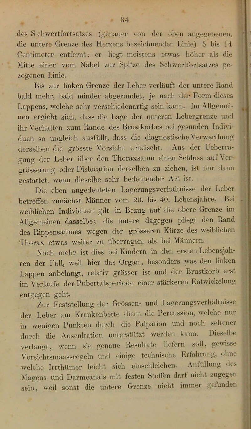 des S chwertfortsatzes (genauer von der oben angegebenen, die untere Grenze des Herzens bezeichnenden Linie) 5 bis 14 Centimeter entfernt; er liegt meistens etwas höher als die Mitte einer vom Nabel zur Spitze des Schwertfortsatzes ge- zogenen Linie. Bis zur linken Grenze der Leber verläuft der untere Rand bald mehr, bald minder abgerundet, je nach der Form dieses Lappens, welche sehr verschiedenartig sein kann. Im Allgemei- nen ergiebt sich, dass die Lage der unteren Lebergrenze und ihr Verhalten zum Rande des Brustkorbes bei gesunden Indivi- duen so ungleich ausfällt, dass die diagnostische Verwerthung derselben die grösste Vorsicht erheischt. Aus der Ueberra- o-imo- der Leber über den Thoraxsaum einen Schluss auf Ver- Ö Ö orösserunff oder Dislocation derselben zu ziehen, ist nur dann gestattet, wenn dieselbe sehr bedeutender Art ist. Die eben angedeuteten Lagerungsverhältnisse der Leber betreffen zunächst Männer vom 20. bis 40. Lebensjahre. Bei weiblichen Individuen gilt in Bezug auf die obere Grenze im Allgemeinen dasselbe; die untere dagegen pflegt den Rand des Rippensaumes wegen der grösseren Kürze des weiblichen Thorax etwas weiter zu überragen, als bei Männern. Noch mehr ist dies bei Kindern in den ersten Lebensjah- ren der Fall, weil hier das Organ, besonders was den linken Lappen anbelangt, relativ grösser ist und der Brustkorb erst im Verlaufe der Pubertätsperiode einer stärkeren Entwickelung entgegen geht. Zur Feststellung der Grössen- und Lagerungsverhältnisse der Leber am Krankenbette dient die Percussion, welche nur in wenigen Punkten durch die Palpation und noch seltener durch die Auscultation unterstützt werden kann. Dieselbe verlangt, wenn sie genaue Resultate liefern soll, gewisse Vorsichtsmaassregeln und einige technische Erfahrung, ohne welche Irrthümer leicht sich einschleichen. Anfüllung des Magens und Darmcanals mit festen Stoffen darf nicht zugegen sein, weil sonst die untere Grenze nicht immer gefunden