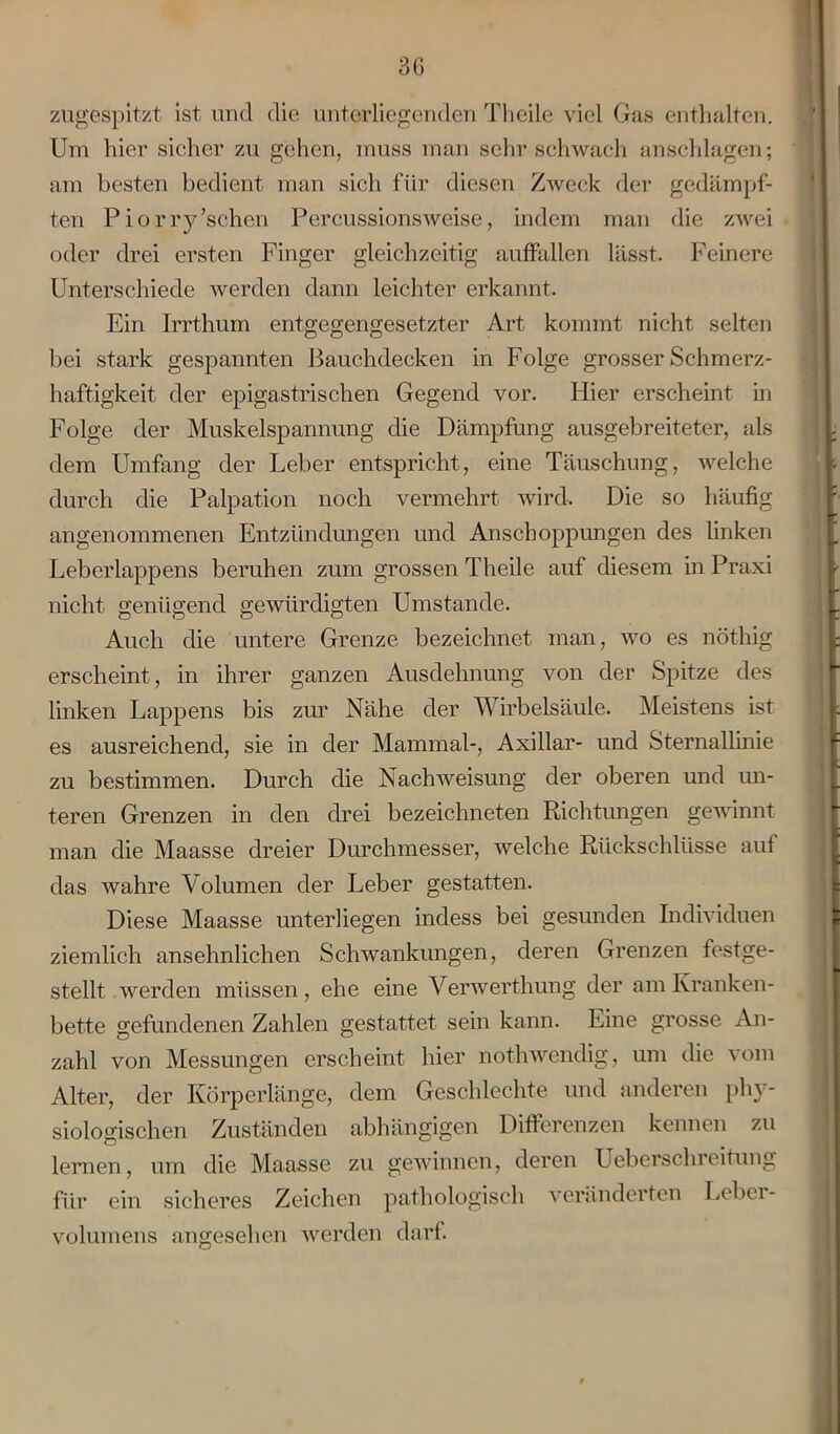 zugespitzt ist und die unterliegenden Theile viel Gas enthalten. Um hier sicher zu gehen, muss man sehr schwach anschlagen; am besten bedient man sich für diesen Zweck der gedämpf- ten Piorry’schen Percussionsweise, indem man die zwei oder drei ersten Finger gleichzeitig auffallen lässt. Feinere Unterschiede werden dann leichter erkannt. Ein Irrthum entgegengesetzter Art kommt nicht selten bei stark gespannten ßauchdecken in Folge grosser Schmerz- haftigkeit der epigastrischen Gegend vor. Hier erscheint in Folge der Muskelspannung die Dämpfung ausgebreiteter, als dem Umfang der Leber entspricht, eine Täuschung, welche durch die Palpation noch vermehrt wird. Die so häufig angenommenen Entzündungen und Anschoppungen des linken Leberlappens beruhen zum grossen Theile auf diesem in Praxi nicht genügend gewürdigten Umstande. Auch die untere Grenze bezeichnet man, wo es nöthig erscheint, in ihrer ganzen Ausdehnung von der Spitze des linken Lappens bis zur Nähe der Wirbelsäule. Meistens ist es ausreichend, sie in der Mammal-, Axillar- und Sternallinie zu bestimmen. Durch die Nachweisung der oberen und un- teren Grenzen in den drei bezeichneten Richtungen gewinnt man die Maasse dreier Durchmesser, welche Rückschlüsse auf das wahre Volumen der Leber gestatten. Diese Maasse unterliegen incless bei gesunden Individuen ziemlich ansehnlichen Schwankungen, deren Grenzen festge- stellt werden müssen, ehe eine Verwerthung der am Kranken- bette gefundenen Zahlen gestattet sein kann. Eine grosse An- zahl von Messungen erscheint hier nothwendig, um die vom Alter, der Körperlänge, dem Geschlechte und anderen phy- siologischen Zuständen abhängigen Differenzen kennen zu lernen, um die Maasse zu gewinnen, deren Ueberschreitung für ein sicheres Zeichen pathologisch veränderten Leber- volumens angesehen werden darf.