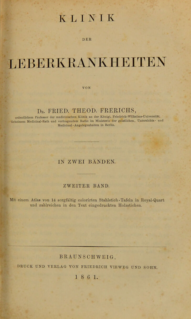 KLINIK DER Leberkrankheiten von Db. FRIED. THEOD. FRERICHS, ordentlichem Professor der mediciuischen Klinik an der Königl. Friedrich-Wilhelms-Universität, Geheimem Medicinal-Rath und Vortragendem Rathe im Ministerio der geistlichen, Unterrichts- und Medicinal-Angelegenheiten in Berlin. IN ZWEI BÄNDEN. ZWEITER BÄND. Mit einem Atlas von 14 sorgfältig colorirten Stahlstich-Tafeln in Royal-Quart und zahlreichen in den Text eingedruckten Holzstichen. BRAUNSCHWEIG, DRUCK UND VERLAG VON FRIEDRICH VIEWEG UND SOHN.