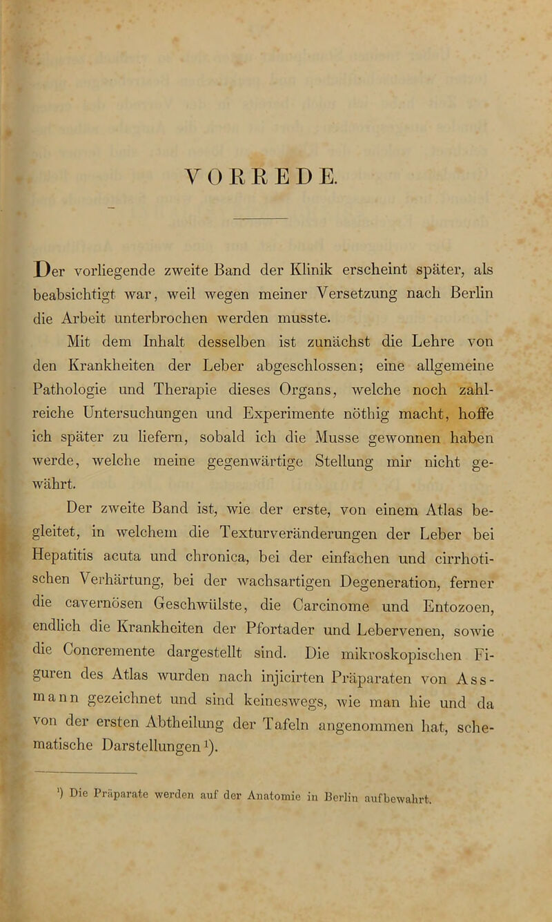 YORRED E. Der vorliegende zweite Band der Klinik erscheint später, als beabsichtigt war, weil wegen meiner Versetzung nach Berlin die Arbeit unterbrochen werden musste. Mit dem Inhalt desselben ist zunächst die Lehre von den Krankheiten der Leber abgeschlossen; eine allgemeine Pathologie und Therapie dieses Organs, welche noch zahl- reiche Untersuchungen und Experimente nöthig macht, hoffe ich später zu liefern, sobald ich die Müsse gewonnen haben werde, welche meine gegenwärtige Stellung mir nicht ge- währt. Der zweite Band ist, wie der erste, von einem Atlas be- gleitet, in welchem die Texturveränderungen der Leber bei Hepatitis acuta und chronica, bei der einfachen und cirrhoti- schen Verhärtung, bei der wachsartigen Degeneration, ferner die cavernösen Geschwülste, die Carcinome und Entozoen, endlich die Krankheiten der Pfortader und Lebervenen, sowie die Goncremente dargestellt sind. Die mikroskopischen Fi- guren des Atlas wurden nach injicirten Präparaten von Ass- m a n n gezeichnet und sind keineswegs, wie man hie und da von der ersten Abtheilung der Tafeln angenommen hat, sche- matische Darstellungen:). ') Die Präparate werden auf der Anatomie in Berlin aufbewahrt.