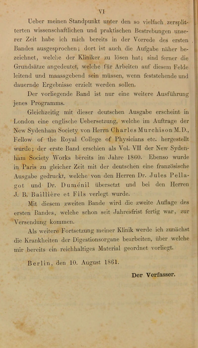 Ueber meinen Standpunkt unter den so vielfach zersplit- terten wissenschaftlichen und praktischen Bestrebungen unse- rer Zeit habe ich mich bereits in der Vorrede des ersten Bandes ausgesprochen; dort ist auch die Aufgabe näher be- zeichnet, welche der Kliniker zu lösen hat; sind ferner die Grundsätze angedeutet, welche für Arbeiten auf diesem Felde leitend und maassgebend sein müssen, wenn feststehende und dauernde Ergebnisse erzielt werden sollen. Der vorliegende Band ist nur eine weitere Ausführung jenes Programms. Gleichzeitig mit dieser deutschen Ausgabe erscheint in London eine englische Uebersetzung, welche im Aufträge der New Sydenham Society von Herrn Charles Murehison M.D., Fellow of the Royal College of Physicians etc. hergestellt wurde; der erste Band erschien als Vol. VII der New Syden- ham Society Works bereits im Jahre 1860. Ebenso wurde in Paris zu gleicher Zeit mit der deutschen eine französische Ausgabe gedruckt, welche von den Herren Dr. Jules Pella- o'ot, und Dr. Dumenil übersetzt und bei den Herren J. B. Bailiiere et Fils verlegt wurde. Mit diesem zweiten Bande wird die zweite Auflage des ersten Bandes, welche schon seit Jahresfrist fertig war, zur Versendung kommen. Als weitere Fortsetzung meiner Klinik werde ich zunächst die Krankheiten der Digestionsorgane bearbeiten, über welche mir bereits ein reichhaltiges Material geordnet vorliegt. Berlin, den 10. August 1861. Der Verfasser.