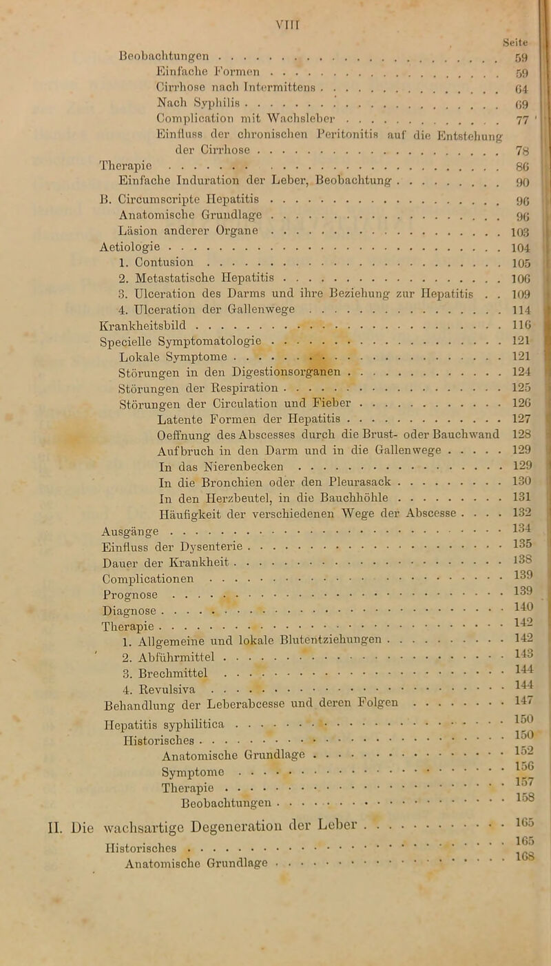 Seite Beobachtungen 59 Einfache Formen 59 Cirrhose nach Intermittens G4 Nach Syphilis 09 Complication mit Wachsleber 77 1 Einfluss der chronischen Peritonitis auf die Entstehung der Cirrhose 78 Therapie 8G Einfache Induration der Leber, Beobachtung 90 B. Circumscripte Hepatitis 90 Anatomische Grundlage 90 Läsion anderer Organe 103 Aetiologie 104 1. Contusion 105 2. Metastatische Hepatitis 100 3. Ulceration des Darms und ihre Beziehung zur Hepatitis . . 109 4. Ulceration der Gallenwege 114 Krankheitsbild 1 IG Specielle Symptomatologie 121 Lokale Symptome 121 Störungen in den Digestionsorganen 124 Störungen der Respiration 125 Störungen der Circulation und Fieber 120 Latente Formen der Hepatitis 127 Oeffnung des Abscesses durch die Brust- oder Bauchwand 128 Aufbruch in den Darm und in die Gallenwege 129 In das Nierenbecken 129 In die Bronchien oder den Pleurasack 130 In den Herzbeutel, in die Bauchhöhle 131 Häufigkeit der verschiedenen Wege der Abscesse .... 132 Ausgänge .... 134 Einfluss der Dysenterie 135 Dauer der Krankheit 13S Complicationen 139 Prognose 139 Diagnose 1^0 Therapie 1^- 1. Allgemeine und lokale Blutentziehungen 142 2. Abführmittel * 1^ 3. Brechmittel 4. Revulsiva . ^ Behandlung der Leberabcesse und deren Folgen 14“ Hepatitis syphilitica  150 Historisches Anatomische Grundlage !■'“ Symptome Therapie Beobachtungen 00 II. Die wachsartige Degeneration der Leber i(,5 Historisches Anatomische Grundlage