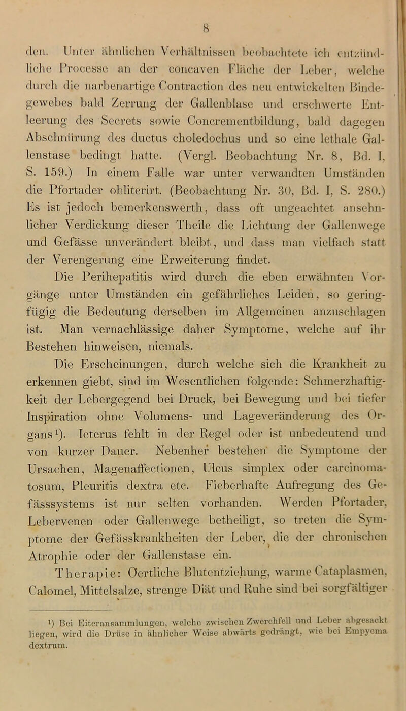 den. Unter ähnlichen Verhältnissen beobachtete ich entzünd- liche Processe an der concaven Fläche der Leber, welche durch die narbenartige Contraction des neu entwickelten Binde- gewebes bald Zerrung der Gallenblase und erschwerte Ent- leerung des Secrcts sowie Concrementbildung, bald dagegen Abschnürung des ductus choledochus und so eine lethale Gal- lenstase bedingt hatte. (Vergl. Beobachtung Nr. 8, Bd. I, S. 159.) In einem Falle war unter verwandten Umständen die Pfortader obliterirt. (Beobachtung Nr. 30, Bd. I, S. 280.) Es ist jedoch bemerkenswert^, dass oft ungeachtet ansehn- licher Verdickung dieser Tlieile die Lichtung der Gallenwege und Gefässe unverändert bleibt, und dass man vielfach statt der Verengerung eine Erweiterung findet. Die Perihepatitis wird durch die eben erwähnten Vor- gänge unter Umständen ein gefährliches Leiden, so gering- fügig die Bedeutung derselben im Allgemeinen anzuschlagen ist. Man vernachlässige daher Symptome, welche auf ihr Bestehen hinweisen, niemals. Die Erscheinungen, durch welche sich die Krankheit zu erkennen giebt, sind im Wesentlichen folgende: Schmerzhaftig- keit der Lebergegend bei Druck, bei Bewegung und bei tiefer Inspiration ohne Volumens- und Lageveränderung des Or- gans1). Icterus fehlt in der Regel oder ist unbedeutend und von kurzer Dauer. Nebenher bestehen die Symptome der Ursachen, Magenaffectionen, Ulcus simplex oder carcinoma- tosum, Pleuritis dextra etc. Fieberhafte Aufregung des Ge- fässsysteins ist nur selten vorhanden. Werden Pfortader, Lebervenen oder Gallenwege betheiligt, so treten die Sym- ptome der Gefässkrankheitcn der Leber, die der chronischen Atrophie oder der Gallenstase ein. T h e r ap i e: Oertliche Blutentziehung, warme 0ataplasmen, Calomel, Mittelsalze, strenge Diät und Ruhe sind bei sorgfältiger i) Bei Eiteransammlungen, welche zwischen Zwerchfell nud Leber abgesackt liegen, wird die Drüse in ähnlicher Weise abwärts gedrängt, wie bei Empyema dextrum.