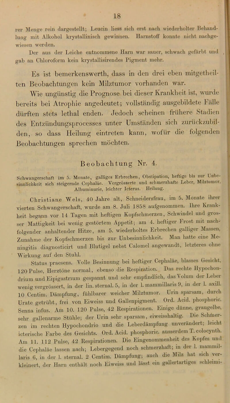 rer Menge rein (largestellt; Leucin liess sich erst nach wiederholter Behand- lung mit Alkohol krystalliniseh gewinnen. Harnstoff konnte nicht nachge- wiesen werden. Der aus der Leiche entnommene Harn war sauer, schwach gefärbt und , I gab an Chloroform kein krystallisirendes Pigment mehr. Es ist bemerkenswert]!, dass in den drei eben mitgetheil- ten Beobachtungen kein Milztumor vorhanden war. Wie ungünstig die Prognose bei dieser Krankheit ist, wurde bereits bei Atrophie angedeutet; vollständig ausgebildete Fälle dürften stets lethal enden. Jedoch scheinen frühere Stadien des Entztindungsprocesses unter Umständen sich zurückzubil- den, so dass Heilung eintreten kann, wofür die folgenden Beobachtungen sprechen möchten. Beobachtung Nr. 4. Schwangerschaft im 5. Monate, galliges Erbrechen, Obstipation, heftige bis zur Unbe- sinnlichkeit sich steigernde Cephaläe. Vergrösserte und schmerzhafte Leber, Milztumor, Albuminurie, leichter Icterus. Heilung. Christiane Wels, 40 Jahre alt, Schneidersfrau, im 5. Monate ihrer vierten Schwangerschaft, wurde am 8. Juli 1858 aufgenommen. Ihre Krank- heit begann vor 14 Tagen mit heftigen Kopfschmerzen, Schwindel und gros- ser Mattigkeit bei wenig gestörtem Appetit; am 4. heftiger Frost mit nach- folgender anhaltender Hitze, am 5. wiederholtes Erbrechen galliger Massen, Zunahme der Kopfschmerzen bis zur Unbesinnlichkeit. Man hatte eine Me- ningitis diagnosticirt und Blutigel nebst Calomel angewandt, letzteres ohne Wirkung auf den Stuhl. Status praesens. Volle Besinnung bei heftiger Cephaläe, blasses Gesicht, 120 Pulse, Herztöne normal, ebenso die Respiration. Das rechte Hypochon- drium und Eipigastnum gespannt und sehr empfindlich, das'Nolum der Leber wenig vergrössert, in der lin. sternal. 5, in der 1. mammiüaris 9, in der 1. axill. 10 Centim. Dämpfung, fühlbarer weicher Milztumor. Urin sparsam, durch Urate getrübt, frei von Eiweiss und Gallenpigment. Ord. Acid. pliosphonc. Senna infus. Am 10. 120 Pulse, 42 Respirationen. Einige dünne, graugelbe, sehr gallenarme Stühle; der Urin sehr sparsam, eiweisshaltig. Die Schmer- zen im rechten Hypochondrio und die Leberdämpfung unverändert; leicht icterische Farbe des Gesichts. Ord. Acid. phosphoric. ausserdem T. colocynth. Am 11. 112 Pulse, 42 Respirationen. Die Eingenommenheit des Kopfes und die Cephaläe lassen nach; Lebergegend noch schmerzhaft; in der 1. niammil- laris 6, in der 1. sternal. 2 Centim. Dämpfung; auch die Milz hat sich ver- kleinert, der Harn enthält noch Eiweiss und lässt ein gallertartiges schlenm-