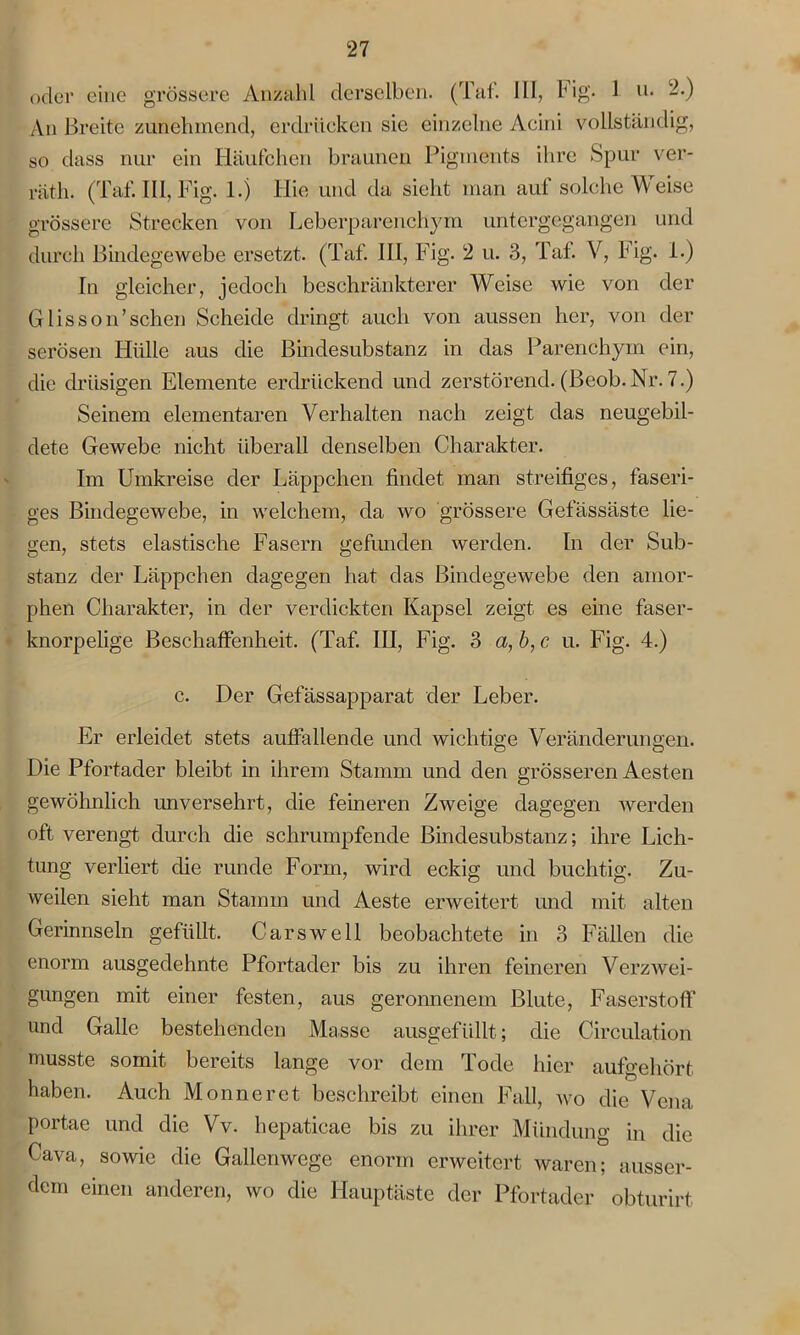 oder eine grössere Anzahl derselben. (Tat. III, Fig. 1 u. 2.) An Breite zunehmend, erdrücken sie einzelne Acini vollständig, so dass nur ein Häufchen braunen Pigments ihre Spur ver- räth. (Taf. III, Fig. 1.) Hie und da sieht man auf solche Weise grössere Strecken von Leberparenchym untergegangen und durch Bindegewebe ersetzt. (Taf. III, Fig. 2 u. 3, Taf. V, Fig. 1.) In gleicher, jedoch beschränkterer Weise wie von der Glisson’sehen Scheide dringt auch von aussen her, von der serösen Hülle aus die Bindesubstanz in das Parenchym ein, die drüsigen Elemente erdrückend und zerstörend. (Beob.Nr. 7.) Seinem elementaren Verhalten nach zeigt das neugebil- dete Gewebe nicht überall denselben Charakter. Im Umkreise der Läppchen findet man streifiges, faseri- ges Bindegewebe, in welchem, da wo grössere Gefässäste lie- gen, stets elastische Fasern gefunden werden. In der Sub- stanz der Läppchen dagegen hat das Bindegewebe den amor- phen Charakter, in der verdickten Kapsel zeigt es eine faser- knorpelige Beschaffenheit. (Taf. III, Fig. 3 a,b,c u. Fig. 4.) c. Der Gefässapparat der Leber. Er erleidet stets auffallende und wichtige Veränderungen. Die Pfortader bleibt in ihrem Stamm und den grösseren Aesten gewöhnlich unversehrt, die feineren Zweige dagegen werden oft verengt durch die schrumpfende Bindesubstanz; ihre Lich- tung verliert die runde Form, wird eckig und buchtig. Zu- weilen sieht man Stamm und Aeste erweitert und mit alten Gerinnseln gefüllt. Carswell beobachtete in 3 Fällen die enorm ausgedehnte Pfortader bis zu ihren feineren Verzwei- gungen mit einer festen, aus geronnenem Blute, Faserstoff und Galle bestehenden Masse ausgefüllt; die Circulation musste somit bereits lange vor dem Tode hier aufgehört haben. Auch Monn er et beschreibt einen Fall, wo die Vena portae und die Vv. hepaticae bis zu ihrer Mündung in die Cava, sowie die Gallenwege enorm erweitert waren; ausser- dem einen anderen, wo die Hauptäste der Pfortader obturirt