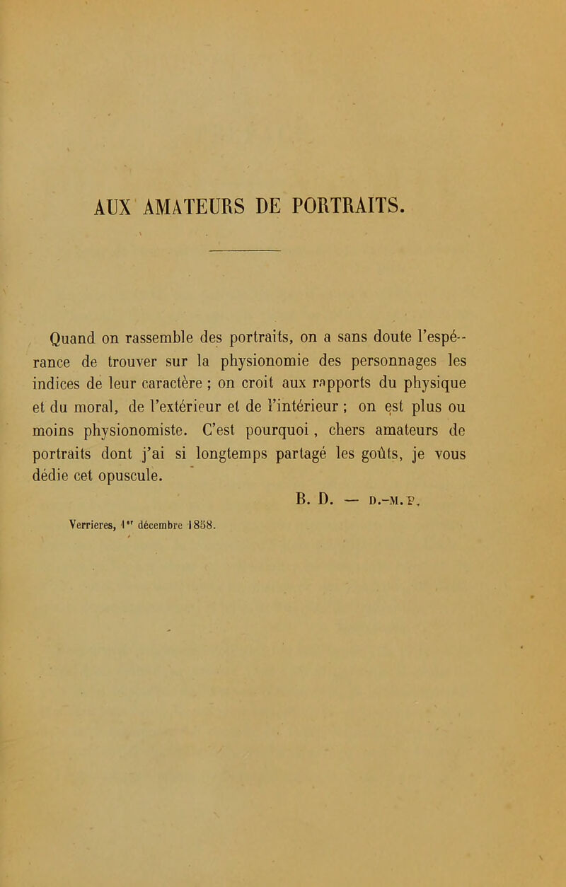 AUX AMATEURS DE PORTRAITS. Quand on rassemble des portraits, on a sans doute l’espé- rance de trouver sur la physionomie des personnages les indices de leur caractère ; on croit aux rapports du physique et du moral, de l’extérieur et de l’intérieur ; on est plus ou moins physionomiste. C’est pourquoi, chers amateurs de portraits dont j’ai si longtemps partagé les goûts, je vous dédie cet opuscule. B. D. — D.-M.P, Verrieres, I décembre 1858.