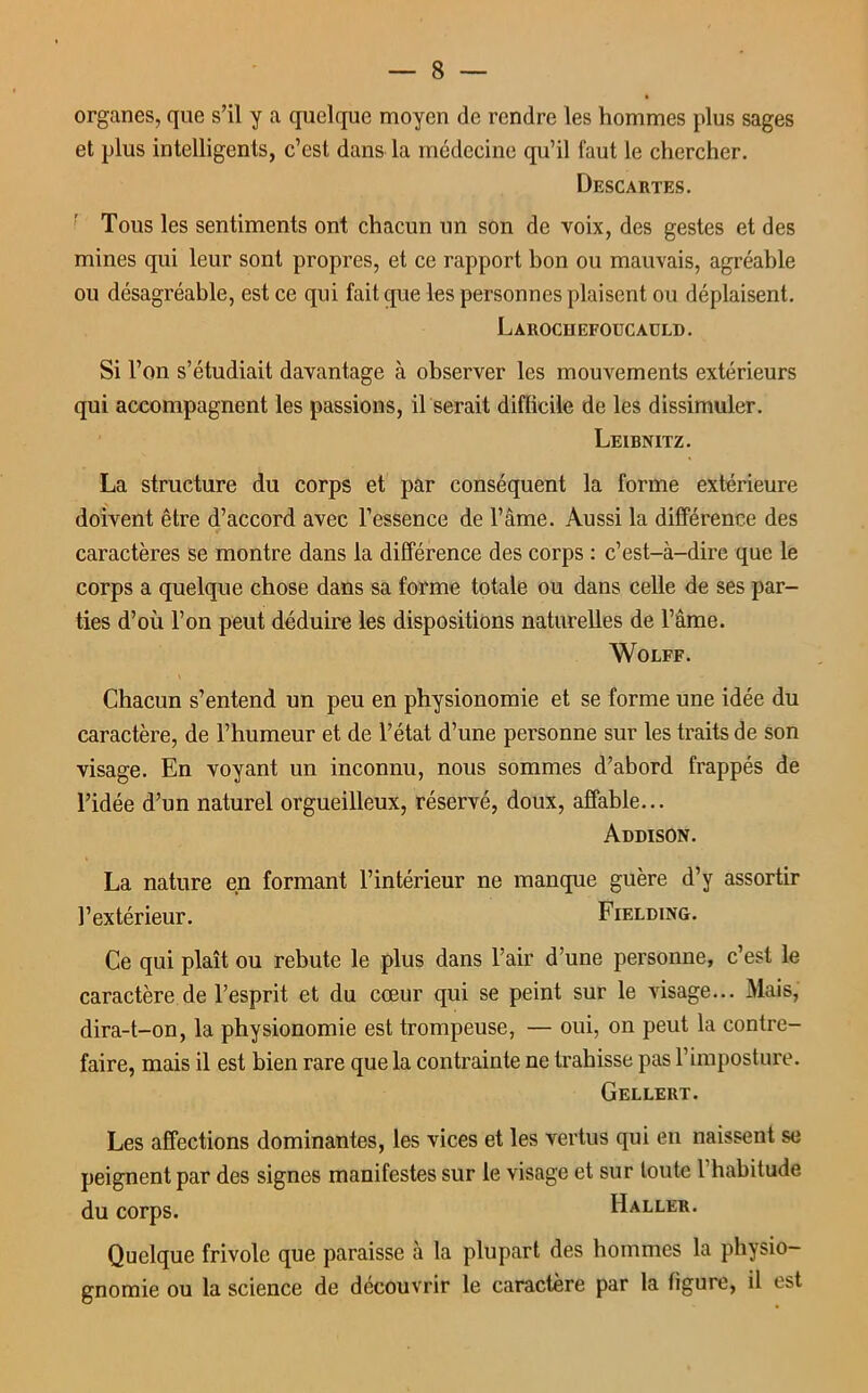 organes, que s’il y a quelque moyen de rendre les hommes plus sages et plus intelligents, c’est dans la médecine qu’il faut le chercher. Descartes. Tous les sentiments ont chacun un son de voix, des gestes et des mines qui leur sont propres, et ce rapport bon ou mauvais, agréable ou désagréable, est ce qui fait que les personnes plaisent ou déplaisent. Larochefoucauld. Si l’on s’étudiait davantage à observer les mouvements extérieurs qui accompagnent les passions, il serait difficile de les dissimuler. Leibnitz. La structure du corps et par conséquent la forme extérieure doivent être d’accord avec l’essence de l’âme. Aussi la différence des caractères se montre dans la différence des corps : c’est-à-dire que le corps a quelque chose dans sa forme totale ou dans celle de ses par- ties d’où l’on peut déduire les dispositions naturelles de l’âme. Wolff. Chacun s’entend un peu en physionomie et se forme une idée du caractère, de l’humeur et de l’état d’une personne sur les traits de son visage. En voyant un inconnu, nous sommes d’abord frappés de l’idée d’un naturel orgueilleux, réservé, doux, affable... Addison. La nature en formant l’intérieur ne manque guère d’y assortir l’extérieur. Fielding. Ce qui plaît ou rebute le plus dans l’air d’une personne, c’est le caractère de l’esprit et du cœur qui se peint sur le visage... Mais, dira-t-on, la physionomie est trompeuse, — oui, on peut la contre- faire, mais il est bien rare que la contrainte ne trahisse pas l’imposture. Gellert. Les affections dominantes, les vices et les vertus qui en naissent se peignent par des signes manifestes sur le visage et sur toute 1 habitude du corps. Haller. Quelque frivole que paraisse à la plupart des hommes la physio- gnomie ou la science de découvrir le caractère par la figure, il est