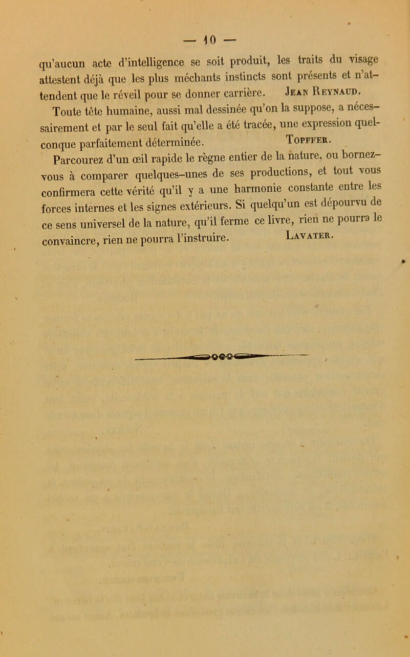 qu’aucun acte d’intelligence se soit produit, les traits du visage attestent déjà que les plus méchants instincts sont présents et n’at- tendent que le réveil pour se donner carrière. Jean Reynaüd. Toute tête humaine, aussi mal dessinée qu’on la suppose, a néces- sairement et par le seul fait qu’elle a été tracée, une expression quel- conque parfaitement déterminée. Topffer. Parcourez d’un œil rapide le règne entier de la nature, ou bornez- vous à comparer quelques-unes de ses productions, et tout vous confirmera cette vérité qu’il y a une harmonie constante entre les forces internes et les signes extérieurs. Si quelqu’un est dépourvu de ce sens universel de la nature, qu’il ferme ce livre, rien ne pourra le convaincre, rien ne pourra l’instruire. Lavater.