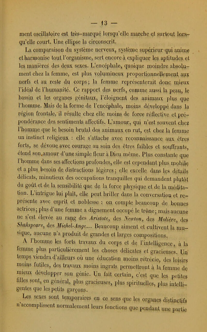 ment oscillatoire est très-marqué lorsqu’elle marche et surtout lors- qu’elle court. Une. ellipse la circonscrit. La comparaison du système nerveux, système supérieur qui anime et harmonise tout l’organisme, sert encore à expliquer les aptitudes et les manières des deux sexes. L’encéphale, quoique moindre absolu- ment chez la femme, est plus volumineux proportionnellement aux nerfs et au reste du corps; la femme représenterait donc mieux l’idéal de l’humanité. Ce rapport des nerfs, comme aussi la peau, le bassin et les organes génitaux, l’éloignent des animaux plus que l’homme. Mais de la forme de l’encéphale, moins développé dans la région frontale, il résulte chez elle moins de force réflective et pré- pondérance des sentiments affectifs. L’amour, qui n’est souvent che? l’homme que le besoin brutal des animaux en rut, est chez la femme un instinct religieux : elle s’attache avec reconnaissance aux êtres forts, se dévoue, avec courage au soin des êtres faibles et souffrants, étend son.amour d’une simple fleur à Dieu même. Plus constante que l’homme dans ses affections profondes, elle est cependant plus mobile et a plus besoin de distractions légères ; elle excelle dans les détails délicats, minutieux des occupations tranquilles qui demandent plutôt du goût et de la sensibilité que de la force physique et de la médita- tion. L’intrigue lui plaît, elle peut briller dans la conversation et re- présente avec esprit et noblesse : on compte beaucoup de bonnes actrices; plus d’une femme a dignement occupé le trône; mais aucune ne s’est élevée au rapg des Aristote, des Newton, des Molière, des Shakspeare, des Michel-Ange... Beaucoup aiment et cultivent la mu- sique, aucune n’a produit de grandes et larges compositions. A l’homme les forts travaux du corps et de l’intelligence, à la femme plus particulièrement les choses délicates et gracieuses. Un temps viendra d’ailleurs où une éducation moins rétrécie, des loisirs moins futiles, des travaux moins ingrats permettront à la femme de mieux développer son génie. Un fait certain, c’est que les petites filles sont, en général, plus gracieuses, plus spirituelles, plus intelli- gentes que les petits garçons. ? Les sexes sont temporaires en ce sens que les organes distinctifs n’accomplissent normalement leurs fonctions que pendant une partie