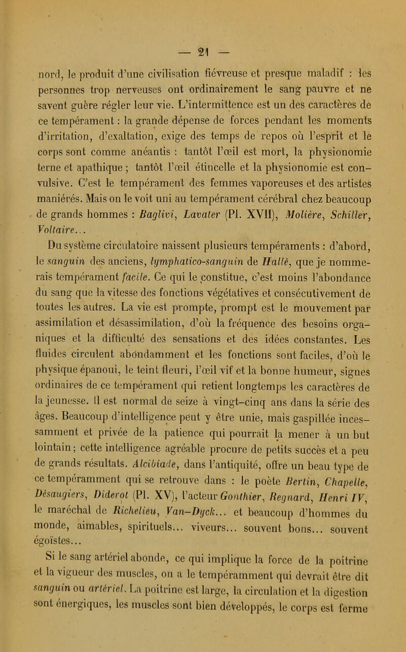 nord, le produit d’une civilisation fiévreuse et presque maladif : les personnes trop nerveuses ont ordinairement le sang pauvre et ne savent guère régler leur vie. L’intermittence est un des caractères de ce tempérament : la grande dépense de forces pendant les moments d’irritation, d’exaltation, exige des temps de repos où l’esprit et le corps sont comme anéantis : tantôt l’œil est mort, la physionomie terne et apathique ; tantôt l’œil étincelle et la physionomie est con- vulsive. C’est le tempérament des femmes vaporeuses et des artistes maniérés. Mais on le voit uni au tempérament cérébral chez beaucoup de grands hommes : Baglivi, Lavater (PI. XVII), Molière, Schiller, Voltaire... Du système circulatoire naissent plusieurs tempéraments : d’abord, le sanguin des anciens, hjmphalico-sanguin de Halle, que je nomme- rais tempérament facile. Ce qui le constitue, c’est moins l’abondance du sang que la vitesse des fonctions végétatives et consécutivement de toutes les autres. La vie est prompte, prompt est le mouvement par assimilation et désassimilation, d’où la fréquence des besoins orga- niques et la difficulté des sensations et des idées constantes. Les fluides circulent abondamment et les fonctions sont faciles, d’où le physique épanoui, le teint fleuri, l’œil vif et la bonne humeur, signes ordinaires de ce tempérament qui retient longtemps les caractères de la jeunesse, il est normal de seize à vingt-cinq ans dans la série des càges. Beaucoup d’intelligence peut y être unie, mais gaspillée inces- samment et privée de la patience qui pourrait la mener h un but lointain ; cette intelligence agréable procure de petits succès et a peu de grands résultats. Alcibiade, dans l’antiquité, offre un beau type de ce tempéramment qui se retrouve dans : le poète Berlin, Chapelle, Désaugiers, Diderot (PL XV), l’acteur Gonthier, Regnard, Henri IV, le maréchal de Richelieu, Van—Dgclc... et beaucoup d’hommes du monde, aimables, spirituels... viveurs... souvent bons... souvent égoïstes... Si le sang artériel abonde, ce qui implique la force de la poitrine et la vigueur des muscles, on a le tempéramment qui devrait être dit sanguin ou artériel. La poitrine est large, la circulation et la digestion sont énergiques, les muscles sont bien développés, le corps est ferme