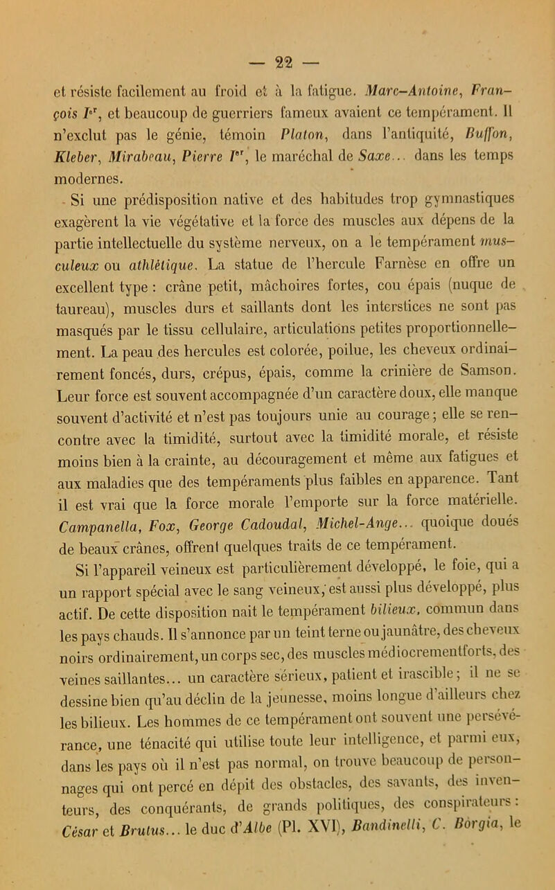 et résiste facilement au froid et à la fatigue. Marc-Antoine, Fran- çois FT, et beaucoup de guerriers fameux avaient ce tempérament. Il n’exclut pas le génie, témoin Platon, dans l’antiquité, Buffon, Klebcr, Mirabeau, Pierre PT, le maréchal de Saxe... dans les temps modernes. Si une prédisposition native et des habitudes trop gymnastiques exagèrent la vie végétative et la force des muscles aux dépens de la partie intellectuelle du système nerveux, on a le tempérament mus- culeux ou athlétique. La statue de l’hercule Farnèse en offre un excellent type : crâne petit, mâchoires fortes, cou épais (nuque de taureau), muscles durs et saillants dont les interstices ne sont pas masqués par le tissu cellulaire, articulations petites proportionnelle- ment. La peau des hercules est colorée, poilue, les cheveux ordinai- rement foncés, durs, crépus, épais, comme la crinière de Samson. Leur force est souvent accompagnée d’un caractère doux, elle manque souvent d’activité et n’est pas toujours unie au courage; elle se ren- contre avec la timidité, surtout avec la timidité morale, et résisté moins bien à la crainte, au découragement et même aux fatigues et aux maladies que des tempéraments plus faibles en apparence. Tant il est vrai que la force morale l’emporte sur la force matérielle. Campanella, Fox, George Cadoudal, Michel-Ange... quoique doué^ de beaux crânes, offrent quelques traits de ce tempérament. Si l’appareil veineux est particulièrement développé, le foie, qui a un rapport spécial avec le sang veineux, est aussi plus développé, plus actif. De cette disposition liait le tempérament bilieux, commun dans les pays chauds. 11 s’annonce par un teint terne ou jaunâtre, des cheveux noirs ordinairement, un corps sec, des muscles médiocrementforts, des veines saillantes... un caractère sérieux, patient et irascible; il ne se dessine bien qu’au déclin de la jeunesse, moins longue d’ailleurs chez les bilieux. Les hommes de ce tempérament ont souvent une persévé- rance, une ténacité qui utilise toute leur intelligence, et parmi eux, dans les pays où il n’est pas normal, on trouve beaucoup de person- nages qui ont percé en dépit des obstacles, des savants, des inven- teurs, des conquérants, de grands politiques, des conspirateurs: César et Brulus... le duc cVAlbe (PL XVI), Bandinelli, C. Borgia, le